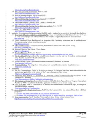 Policy Document: Corruption Within Modern Christianity 200 of 200
Copyright Sovereignty Education and Defense Ministry ,http://sedm.org
Form 08.012, Rev. 1-21-2017 EXHIBIT:________
http://sedm.org/Forms/FormIndex.htm1
2.5. The Crisis of Church Incorporation, Form #13.0172
http://sedm.org/Forms/FormIndex.htm3
2.6. Biblical Standards for Civil Rulers, Form #13.0134
http://sedm.org/Forms/FormIndex.htm5
2.7. Christian Citizenship Training Course, Volume 1, Form #12.0076
http://sedm.org/Forms/FormIndex.htm7
2.8. Christian Citizenship Training Course, Volume 2, Form #12.0088
http://sedm.org/Forms/FormIndex.htm9
2.9. Christian Citizenship Training Course, Slides and handouts, Form #12.00910
http://sedm.org/Forms/FormIndex.htm11
2.10. Bible Law Course, Form #12.01512
http://sedm.org/Forms/FormIndex.htm13
3. Ministries. Organizations which emphasize that the Bible is a law book and try to remedy the falsehoods described here.14
3.1. Sovereignty Education and Defense Ministry (SEDM). Focus on legal education of both man’s law and God’s law15
as a way to teach people how to love and protect their neighbor. Support the conclusions in this document16
http://sedm.org17
3.2. Family Guardian Website. Legal research on corruption within Christianity, government, and the legal profession.18
Focus on providing tools to correct the corruption19
http://famguardian.org20
3.3. Chalcedon Foundation. Focuses on restoring the authority of biblical law within secular society21
http://www.chalcedon.edu/22
3.4. Restored Church of God. David C. Pack, Pastor.23
http://www.thercg.org/24
3.5. Freedom Ministries, Pastor John Weaver25
http://www.sermonaudio.com/search.asp?SpeakerOnly=true&currSection=sermonsspeaker&keyword=John^Weaver26
3.6. His Holy Church-background on what early Christian churches were like and why the modern, institutionalized,27
large church is in conflict with early Christianity28
http://www.hisholychurch.net/29
3.7. Apostasy Watch Website: Information about the corruption of Christianity in America30
http://apostasywatch.com/31
3.8. Real Truth Website. Several portions of this article were adapted from this website. Excellent resource32
http://www.realtruth.org/33
4. References.34
4.1. The Ten Commandments: Nailed to the Cross or Required for Salvation?-excellent book that emphasizes the35
authority and applicability of the entirety of God’s law to the modern affairs of man36
http://www.thercg.org/books/syottc.html37
4.2. Spirituality Page, Section 12: Corruption of Christianity, Family Guardian Fellowship-background on the38
corruption of Christianity39
http://famguardian.org/Subjects/Spirituality/spirituality.htm40
4.3. The Institutes of Biblical Law, Rousas John Rushdoony, 1973, The Craig Press, Library of Congress Catalog Card41
Number 72-79485. Excellent book about the application of Biblical Law to modern society.42
4.4. Laws of the Bible, Form #13.001-organizes all the laws and commandments in the bible by topic, including both43
the new and the old testament.44
http://sedm.org/Forms/FormIndex.htm45
4.5. Jesus of Nazareth: Illegal Tax Protester, Ned Netterville-book about the true nature of Jesus from a Biblical46
perspective47
4.5.1. Scribd, http://www.scribd.com/doc/2421538/Jesus-Tax-Protestor#scribd48
4.5.2. mmosite, http://my.mmosite.com/5317812/blog/item/jesus_of_nazareth_illegal_tax_protestor_dec_2006_pdf.html49
4.6. Jesus is an Anarchist, Family Guardian Fellowship-book about the true biblical nature of Jesus50
http://famguardian.org/Subjects/Spirituality/ChurchvState/JesusAnarchist.htm51
 