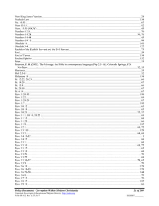 Policy Document: Corruption Within Modern Christianity 21 of 200
Copyright Sovereignty Education and Defense Ministry ,http://sedm.org
Form 08.012, Rev. 1-21-2017 EXHIBIT:________
New King James Version....................................................................................................................................................... 28
Noahide Law ........................................................................................................................................................................ 134
Nu. 10:35................................................................................................................................................................................ 67
Num 15:15.............................................................................................................................................................................. 82
Num. 15:30 (NKJV)............................................................................................................................................................... 45
Numbers 12:8......................................................................................................................................................................... 76
Numbers 14:24................................................................................................................................................................. 36, 76
Numbers 14:44....................................................................................................................................................................... 45
Numbers 19:11....................................................................................................................................................................... 98
Obadiah 16 ........................................................................................................................................................................... 101
Obadiah 3-4.......................................................................................................................................................................... 127
Parable of the Faithful Servant and the Evil Servant.............................................................................................................. 75
Paul......................................................................................................................................................................................... 59
Paul of Tarsus....................................................................................................................................................................... 134
Pauline Epistles .................................................................................................................................................................... 132
Peter........................................................................................................................................................................................ 53
Peterson, E. H. (2005). The Message: the Bible in contemporary language (Php 2:5–11). Colorado Springs, CO:
NavPress....................................................................................................................................................................... 32, 35
Pharisees................................................................................................................................................................................. 33
Phil 2:5-11.............................................................................................................................................................................. 32
Philemon 19 ......................................................................................................................................................................... 134
Pr. 12:22; 20:23...................................................................................................................................................................... 66
Pr. 14:20................................................................................................................................................................................. 67
Pr. 15:8................................................................................................................................................................................... 66
Pr. 29:10................................................................................................................................................................................. 67
Pr. 6:16................................................................................................................................................................................... 67
Prov. 1:20-33........................................................................................................................................................................ 199
Prov. 1:22 ............................................................................................................................................................................... 69
Prov. 1:28-29.......................................................................................................................................................................... 67
Prov. 1:7............................................................................................................................................................................... 195
Prov. 10:12 ............................................................................................................................................................................. 65
Prov. 10:18 ............................................................................................................................................................................. 65
Prov. 10:21 ....................................................................................................................................................................... 55, 57
Prov. 11:1, 10:10, 20:23......................................................................................................................................................... 69
Prov. 11:15 ............................................................................................................................................................................. 68
Prov. 11:23 ............................................................................................................................................................................. 66
Prov. 11:9 ............................................................................................................................................................................. 187
Prov. 12:1 ......................................................................................................................................................................... 69, 72
Prov. 13:110 ......................................................................................................................................................................... 128
Prov. 13:5 ......................................................................................................................................................................... 64, 68
Prov. 14:11-12.......................................................................................................................................................................... 1
Prov. 14:17 ............................................................................................................................................................................. 68
Prov. 15:1 ............................................................................................................................................................................... 68
Prov. 15:10 ....................................................................................................................................................................... 69, 72
Prov. 15:17 ............................................................................................................................................................................. 65
Prov. 15:18 ............................................................................................................................................................................. 68
Prov. 15:26 ............................................................................................................................................................................. 70
Prov. 15:27 ............................................................................................................................................................................. 68
Prov. 15:31-32.................................................................................................................................................................. 28, 65
Prov. 15:9 ............................................................................................................................................................................... 70
Prov. 16:18 ........................................................................................................................................................................... 128
Prov. 16:18-19...................................................................................................................................................................... 128
Prov. 16:29-30...................................................................................................................................................................... 144
Prov. 16:8 ............................................................................................................................................................................... 70
Prov. 17:15 ............................................................................................................................................................................. 70
Prov. 18:17 ........................................................................................................................................................................... 187
Prov. 19:19 ............................................................................................................................................................................. 66
 