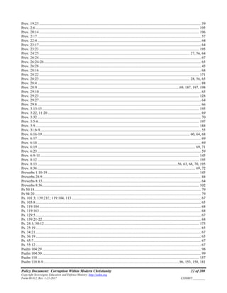 Policy Document: Corruption Within Modern Christianity 22 of 200
Copyright Sovereignty Education and Defense Ministry ,http://sedm.org
Form 08.012, Rev. 1-21-2017 EXHIBIT:________
Prov. 19:25 ............................................................................................................................................................................. 59
Prov. 2:6............................................................................................................................................................................... 195
Prov. 20:14 ........................................................................................................................................................................... 196
Prov. 21:7 ............................................................................................................................................................................... 57
Prov. 22:4 ............................................................................................................................................................................... 64
Prov. 23:17 ............................................................................................................................................................................. 64
Prov. 23:23 ........................................................................................................................................................................... 195
Prov. 24:25 ................................................................................................................................................................. 27, 56, 64
Prov. 26:24 ............................................................................................................................................................................. 67
Prov. 26:24-26........................................................................................................................................................................ 65
Prov. 26:28 ............................................................................................................................................................................. 45
Prov. 28:16 ............................................................................................................................................................................. 68
Prov. 28:22 ........................................................................................................................................................................... 171
Prov. 28:23 ................................................................................................................................................................. 28, 56, 65
Prov. 28:4 ............................................................................................................................................................................... 88
Prov. 28:9 ........................................................................................................................................................69, 187, 197, 198
Prov. 29:10 ............................................................................................................................................................................. 65
Prov. 29:23 ........................................................................................................................................................................... 128
Prov. 29:27 ............................................................................................................................................................................. 64
Prov. 29:8 ............................................................................................................................................................................... 66
Prov. 3:13-15........................................................................................................................................................................ 195
Prov. 3:22, 11:20.................................................................................................................................................................... 69
Prov. 3:32 ............................................................................................................................................................................... 70
Prov. 3:5-6............................................................................................................................................................................ 197
Prov. 3:9............................................................................................................................................................................... 188
Prov. 31:8-9............................................................................................................................................................................ 55
Prov. 6:16-19.............................................................................................................................................................. 60, 64, 68
Prov. 6:17 ............................................................................................................................................................................... 69
Prov. 6:18 ............................................................................................................................................................................... 69
Prov. 6:19 ......................................................................................................................................................................... 69, 71
Prov. 6:23 ............................................................................................................................................................................... 59
Prov. 6:9-11.......................................................................................................................................................................... 145
Prov. 8:12 ............................................................................................................................................................................. 195
Prov. 8:13 ......................................................................................................................................................56, 63, 68, 70, 195
Prov. 8:36 ......................................................................................................................................................................... 69, 72
Proverbs 1:10-19 .................................................................................................................................................................. 145
Proverbs 28:9.......................................................................................................................................................................... 88
Proverbs 8:13.......................................................................................................................................................................... 64
Proverbs 8:36........................................................................................................................................................................ 102
Ps 50:18.................................................................................................................................................................................. 79
Ps 94:20.................................................................................................................................................................................. 79
Ps. 101:3; 139:21f.; 119:104, 113 .......................................................................................................................................... 67
Ps. 103:8................................................................................................................................................................................. 65
Ps. 119:104............................................................................................................................................................................. 68
Ps. 119:163............................................................................................................................................................................. 68
Ps. 129:5................................................................................................................................................................................. 67
Ps. 139:21-22.......................................................................................................................................................................... 68
Ps. 24:1; 50:12...................................................................................................................................................................... 173
Ps. 25:19................................................................................................................................................................................. 65
Ps. 34:21................................................................................................................................................................................. 67
Ps. 36:19................................................................................................................................................................................. 65
Ps. 45:7................................................................................................................................................................................... 67
Ps. 55:12................................................................................................................................................................................. 67
Psalm 104:29.......................................................................................................................................................................... 98
Psalm 104:30.......................................................................................................................................................................... 99
Psalm 118............................................................................................................................................................................. 157
Psalm 118:8-9..................................................................................................................................................96, 153, 158, 181
 