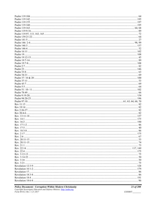 Policy Document: Corruption Within Modern Christianity 23 of 200
Copyright Sovereignty Education and Defense Ministry ,http://sedm.org
Form 08.012, Rev. 1-21-2017 EXHIBIT:________
Psalm 119:104........................................................................................................................................................................ 64
Psalm 119:142...................................................................................................................................................................... 195
Psalm 119:155...................................................................................................................................................................... 197
Psalm 119:160...................................................................................................................................................................... 195
Psalm 119:163.................................................................................................................................................................. 64, 68
Psalm 119:9-16....................................................................................................................................................................... 89
Psalm 119:97, 113, 163, 165 .................................................................................................................................................. 72
Psalm 139:21-22..................................................................................................................................................................... 64
Psalm 141:5............................................................................................................................................................................ 27
Psalm 146: 2-4.................................................................................................................................................................. 98, 99
Psalm 146:3.......................................................................................................................................................................... 157
Psalm 146:4............................................................................................................................................................................ 52
Psalm 16:11.......................................................................................................................................................................... 102
Psalm 19............................................................................................................................................................................... 108
Psalm 19:12-13....................................................................................................................................................................... 45
Psalm 19:7-14......................................................................................................................................................................... 89
Psalm 19:7-8......................................................................................................................................................................... 108
Psalm 2:7................................................................................................................................................................................ 82
Psalm 23............................................................................................................................................................................... 146
Psalm 33:8.............................................................................................................................................................................. 63
Psalm 34:21............................................................................................................................................................................ 69
Psalm 37: 10 & 20................................................................................................................................................................ 100
Psalm 37:11............................................................................................................................................................................ 53
Psalm 45:7.............................................................................................................................................................................. 69
Psalm 5:5................................................................................................................................................................................ 64
Psalm 51: 10- 11................................................................................................................................................................... 102
Psalm 78:49............................................................................................................................................................................ 66
Psalm 9:19-20....................................................................................................................................................................... 154
Psalm 94:20-23..................................................................................................................................................................... 196
Psalm 97:10.....................................................................................................................................................61, 63, 64, 68, 70
Rev 11:15 ............................................................................................................................................................................... 82
Rev 19:14 ............................................................................................................................................................................... 82
Rev 2:26-27............................................................................................................................................................................ 82
Rev 20:4-6.............................................................................................................................................................................. 82
Rev. 13:11-18....................................................................................................................................................................... 157
Rev. 14:1 .............................................................................................................................................................................. 175
Rev. 16:2 .............................................................................................................................................................................. 190
Rev. 17:1-2............................................................................................................................................................................. 86
Rev. 17:5 ................................................................................................................................................................................ 40
Rev. 18:3-8............................................................................................................................................................................. 86
Rev. 2:17 .............................................................................................................................................................................. 175
Rev. 2:6 .................................................................................................................................................................................. 67
Rev. 20:11-13......................................................................................................................................................................... 53
Rev. 20:11-15......................................................................................................................................................................... 74
Rev. 21:1 ................................................................................................................................................................................ 73
Rev. 22:14 .................................................................................................................................................................... 117, 149
Rev. 22:4 .............................................................................................................................................................................. 175
Rev. 3:12-13........................................................................................................................................................................... 75
Rev. 3:14-22........................................................................................................................................................................... 50
Rev. 3:18 ................................................................................................................................................................................ 59
Rev. 3:21 ................................................................................................................................................................................ 75
Revelation 12:3-9................................................................................................................................................................. 128
Revelation 16:1-2................................................................................................................................................................. 179
Revelation 17.......................................................................................................................................................................... 86
Revelation 18:3-8................................................................................................................................................................... 86
Revelation 18:4 .................................................................................................................................................................... 191
Revelation 18:6-8................................................................................................................................................................... 86
 