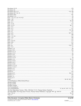 Policy Document: Corruption Within Modern Christianity 24 of 200
Copyright Sovereignty Education and Defense Ministry ,http://sedm.org
Form 08.012, Rev. 1-21-2017 EXHIBIT:________
Revelation 19:19 .................................................................................................................................................................. 179
Revelation 20.......................................................................................................................................................................... 97
Revelation 20:11-15 ..................................................................................................................................................... 116, 149
Revelation 20:7-10, 14 ........................................................................................................................................................... 97
Revelation 20:9 .................................................................................................................................................................... 101
Revelation 3:19 ...................................................................................................................................................................... 56
Rom. 1:18; 2:5; 2:8; 5:9; 9:22 ................................................................................................................................................ 65
Rom. 1:30............................................................................................................................................................................... 65
Rom. 12:9......................................................................................................................................................................... 66, 68
Rom. 13:1............................................................................................................................................................................... 72
Rom. 13:10........................................................................................................................................................................... 112
Rom. 13:3-5...................................................................................................................................................................... 68, 71
Rom. 13:5............................................................................................................................................................................... 72
Rom. 13:7............................................................................................................................................................................. 171
Rom. 3:23....................................................................................................................................................................... 52, 106
Rom. 5:5............................................................................................................................................................................... 111
Rom. 6:23..................................................................................................................................................................... 107, 112
Rom. 7:12............................................................................................................................................................................. 108
Rom. 7:12, 14....................................................................................................................................................................... 112
Rom. 7:18............................................................................................................................................................................. 106
Rom. 7:7............................................................................................................................................................................... 112
Rom. 8:22-23........................................................................................................................................................................ 113
Rom. 8:29............................................................................................................................................................................. 113
Rom. 8:7............................................................................................................................................................................... 106
Rom. 8:9....................................................................................................................................................................... 110, 111
Rom. 9:13............................................................................................................................................................................... 67
Romans 1:18........................................................................................................................................................................... 66
Romans 10:4......................................................................................................................................................................... 136
Romans 12:1-2 ....................................................................................................................................................................... 77
Romans 12:19......................................................................................................................................................................... 66
Romans 12:9........................................................................................................................................................................... 64
Romans 13:10......................................................................................................................................................................... 71
Romans 13:3-5 ....................................................................................................................................................................... 70
Romans 13:9..................................................................................................................................................................... 59, 72
Romans 14:10......................................................................................................................................................................... 66
Romans 14:13......................................................................................................................................................................... 58
Romans 16:22....................................................................................................................................................................... 134
Romans 2:12–16................................................................................................................................................................... 137
Romans 3:10-12 ................................................................................................................................................................... 106
Romans 3:31......................................................................................................................................................................... 137
Romans 4:15........................................................................................................................................................................... 71
Romans 6.............................................................................................................................................................................. 135
Romans 6:23................................................................................................................................................................... 86, 115
Romans 7:1-7 ....................................................................................................................................................................... 136
Romans 7:4........................................................................................................................................................................... 136
Romans 8:11......................................................................................................................................................................... 113
Satan..................................................................................................................................................................38, 43, 185, 197
Scofield Reference Bible (Oxford Press) ............................................................................................................................. 131
Strong's G5056..................................................................................................................................................................... 136
Strong's G5498..................................................................................................................................................................... 135
Synoptic Gospels.................................................................................................................................................................. 132
Ten Commandment.............................................................................................................................................................. 137
Ten Commandments ...........................................................................................................................51, 64, 91, 107, 112, 156
The New King James Version. 1996, c1982 (Ro 13:3-5). Thomas Nelson: Nashville .......................................................... 70
The Open Bible, New King James Version, Thomas Nelson Publishers, Copyright 1997, pp. 340-341............................. 160
Titus 1:10-16 .................................................................................................................................................................... 58, 59
Titus 3:3 ................................................................................................................................................................................. 65
 