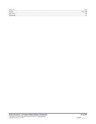 Policy Document: Corruption Within Modern Christianity 25 of 200
Copyright Sovereignty Education and Defense Ministry ,http://sedm.org
Form 08.012, Rev. 1-21-2017 EXHIBIT:________
Titus 3:5 ............................................................................................................................................................................... 129
Torah ............................................................................................................................................................................ 134, 138
Zec 14:9.................................................................................................................................................................................. 82
Zechariah................................................................................................................................................................................ 33
 