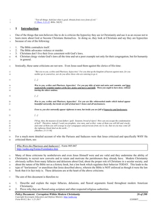 Policy Document: Corruption Within Modern Christianity 26 of 200
Copyright Sovereignty Education and Defense Ministry ,http://sedm.org
Form 08.012, Rev. 1-21-2017 EXHIBIT:________
“Test all things; hold fast what is good. Abstain from every form of evil.”1
[1 Thess. 5:21-22, Bible, NKJV]2
1 Introduction3
One of the things that non-believers like to do is criticize the hypocrisy they see in Christianity and use it as an excuse not to4
learn more about God or become Christians themselves. In doing so, they look at Christians and say they are hypocrites5
because of one of the following:6
1. The Bible contradicts itself.7
2. The Bible advocates violence or murder.8
3. Christians don’t live their lives consistent with God’s laws.9
4. Christian clergy violate God’s laws all the time and set a poor example not only for their congregation, but for humanity10
in general.11
Ironically, these same criticisms are not new. Even Jesus used them against the clerics of His time:12
“But woe to you, scribes and Pharisees, hypocrites! For you shut up the kingdom of heaven against men; for you13
neither go in yourselves, nor do you allow those who are entering to go it.14
[…]15
Woe to you, scribes and Pharisees, hypocrites! For you pay tithe of mint and anise and cummin, and have16
neglected the weightier matters of the law: justice and mercy and faith. These you ought to have done, without17
leaving the others undone.18
[…]19
Woe to you, scribes and Pharisees, hypocrites! For you are like whitewashed tombs which indeed appear20
beautiful outwardly, but inside are full of dead men’s bones and all uncleanness.21
Even so, you also outwardly appear righteous to men, but inside you are full of hypocrisy and lawlessness.22
[…]23
Fill up, then, the measure of your fathers’ guilt. Serpents, brood of vipers! How can you escape the condemnation24
of hell? Therefore, indeed, I send you prophets, wise men, and scribes: some of them you will kill and crucify,25
and some of them you will scourge in your synagogues and persecute from city to city, that on you may come all26
the righteous blood shed on the earth…”27
[Matthew 23:13-36]28
For a much more detailed account of who the Parisees and Saducees were that Jesus criticized and specifically WHY He29
criticized them, see:30
Who Were the Pharisees and Saducees?, Form #05.047
http://sedm.org/Forms/FormIndex.htm
Many of these criticisms by nonbelievers and even Jesus Himself were and are valid and they undermine the ability of31
Christianity to recruit new converts and to retain and motivate the parishioners they already have. Modern Christianity32
obviously suffers from many fallacies and delusions about God, about the proper role of Christians in a secular society, and33
about the nature of the Bible not as a history book, but a law book which regulates their behavior TODAY. This leads to the34
type of “lawlessness” or anarchism that Jesus described above, wherein the Bible is NOT enforced as though it were the law35
book that it in fact truly is. These delusions are at the heart of the above criticisms.36
The aim of this document is therefore to:37
1. Describe and explain the major fallacies, delusions, and flawed arguments found throughout modern American38
Christianity.39
2. Prove why they are flawed using scripture and other respected religious authorities.40
 