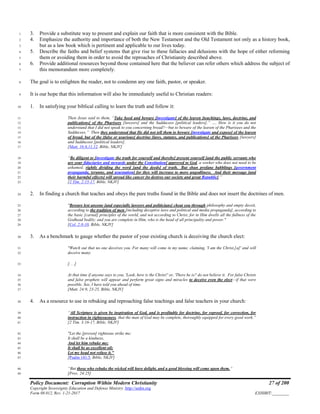 Policy Document: Corruption Within Modern Christianity 27 of 200
Copyright Sovereignty Education and Defense Ministry ,http://sedm.org
Form 08.012, Rev. 1-21-2017 EXHIBIT:________
3. Provide a substitute way to present and explain our faith that is more consistent with the Bible.1
4. Emphasize the authority and importance of both the New Testament and the Old Testament not only as a history book,2
but as a law book which is pertinent and applicable to our lives today.3
5. Describe the faiths and belief systems that give rise to these fallacies and delusions with the hope of either reforming4
them or avoiding them in order to avoid the reproaches of Christianity described above.5
6. Provide additional resources beyond those contained here that the believer can refer others which address the subject of6
this memorandum more completely.7
The goal is to enlighten the reader, not to condemn any one faith, pastor, or speaker.8
It is our hope that this information will also be immediately useful to Christian readers:9
1. In satisfying your biblical calling to learn the truth and follow it:10
Then Jesus said to them, “Take heed and beware [investigate] of the leaven [teachings, laws, doctrine, and11
publications] of the Pharisees [lawyers] and the Sadducees [political leaders].” …. How is it you do not12
understand that I did not speak to you concerning bread?—but to beware of the leaven of the Pharisees and the13
Sadducees.” Then they understood that He did not tell them to beware [investigate and expose] of the leaven14
of bread, but of the [false or usurious] doctrine [laws, statutes, and publications] of the Pharisees [lawyers]15
and Sadducees [political leaders].16
[Matt. 16:6,11,12, Bible, NKJV]17
“Be diligent to [investigate the truth for yourself and thereby] present yourself [and the public servants who18
are your fiduciaries and stewards under the Constitution] approved to God, a worker who does not need to be19
ashamed, rightly dividing the word [and the deeds] of truth. But shun profane babblings [government20
propaganda, tyranny, and usurpation] for they will increase to more ungodliness. And their message [and21
their harmful effects] will spread like cancer [to destroy our society and great Republic].”22
[2 Tim. 2:15-17, Bible, NKJV]23
2. In finding a church that teaches and obeys the pure truths found in the Bible and does not insert the doctrines of men.24
"Beware lest anyone [and especially lawyers and politicians] cheat you through philosophy and empty deceit,25
according to the tradition of men [including deceptive laws and political and media propaganda], according to26
the basic [carnal] principles of the world, and not according to Christ, for in Him dwells all the fullness of the27
Godhead bodily; and you are complete in Him, who is the head of all principality and power."28
[Col. 2:8-10, Bible, NKJV]29
3. As a benchmark to gauge whether the pastor of your existing church is deceiving the church elect:30
"Watch out that no one deceives you. For many will come in my name, claiming, 'I am the Christ,[a]' and will31
deceive many.32
[. . .]33
At that time if anyone says to you, 'Look, here is the Christ!' or, 'There he is!' do not believe it. For false Christs34
and false prophets will appear and perform great signs and miracles to deceive even the elect—if that were35
possible. See, I have told you ahead of time.36
[Matt. 24:9, 23-25, Bible, NKJV]37
4. As a resource to use in rebuking and reproaching false teachings and false teachers in your church:38
“All Scripture is given by inspiration of God, and is profitable for doctrine, for reproof, for correction, for39
instruction in righteousness, that the man of God may be complete, thoroughly equipped for every good work.”40
[2 Tim. 3:16-17, Bible, NKJV]41
"Let the [proven] righteous strike me;42
It shall be a kindness,43
And let him rebuke me;44
It shall be as excellent oil;45
Let my head not refuse it."46
[Psalm 141:5, Bible, NKJV]47
“But those who rebuke the wicked will have delight, and a good blessing will come upon them.”48
[Prov. 24:25]49
 