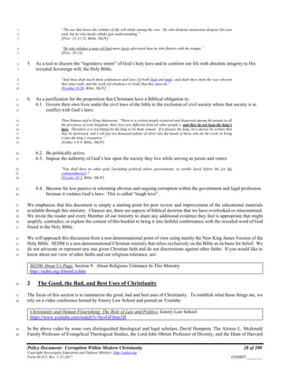 Policy Document: Corruption Within Modern Christianity 28 of 200
Copyright Sovereignty Education and Defense Ministry ,http://sedm.org
Form 08.012, Rev. 1-21-2017 EXHIBIT:________
“The ear that hears the rebukes of life will abide among the wise. He who disdains instruction despises his own1
soul, but he who heeds rebuke gets understanding.”2
[Prov. 15:31-32, Bible, NKJV]3
“He who rebukes a man will find more favor afterward than he who flatters with the tongue.”4
[Prov. 28:23]5
5. As a tool to discern the “legislative intent” of God’s holy laws and to conform our life with absolute integrity to His6
revealed Sovereign will, the Holy Bible.7
"And thou shalt teach them ordinances and laws [of both God and man], and shalt shew them the way wherein8
they must walk, and the work [of obedience to God] that they must do."9
[Exodus 18:20, Bible, NKJV]10
6. As a justification for the proposition that Christians have a Biblical obligation to:11
6.1. Govern their own lives under the civil laws of the bible to the exclusion of civil society where that society is in12
conflict with God’s laws:13
Then Haman said to King Ahasuerus, “There is a certain people scattered and dispersed among the people in all14
the provinces of your kingdom; their laws are different from all other people’s, and they do not keep the king’s15
laws. Therefore it is not fitting for the king to let them remain. If it pleases the king, let a decree be written that16
they be destroyed, and I will pay ten thousand talents of silver into the hands of those who do the work, to bring17
it into the king’s treasuries.”18
[Esther 3:8-9, Bible, NKJV]19
6.2. Be politically active.20
6.3. Impose the authority of God’s law upon the society they live while serving as jurists and voters.21
"You shall have no other gods [including political rulers, governments, or earthly laws] before Me [or My22
commandments]."23
[Exodus 20:3, Bible, NKJV]24
6.4. Become far less passive in tolerating obvious and ongoing corruption within the government and legal profession25
because it violates God’s laws. This is called “tough love”.26
We emphasize that this document is simply a starting point for peer review and improvement of the educational materials27
available through this ministry. Chances are, there are aspects of biblical doctrine that we have overlooked or misconstrued.28
We invite the reader and every Member of our ministry to share any additional evidence they feel is appropriate that might29
amplify, contradict, or explain the content of this booklet to bring it into faithful conformance with the revealed word of God30
found in the Holy Bible.31
We will approach this discussion from a non-denominational point of view using mainly the New King James Version of the32
Holy Bible. SEDM is a non-denominational Christian ministry that relies exclusively on the Bible as its basis for belief. We33
do not advocate or represent any one given Christian faith and do not discriminate against other faiths. If you would like to34
know about our view of other faiths and our religious tolerance, see:35
SEDM About Us Page, Section 9: About Religious Tolerance In This Ministry
http://sedm.org/AboutUs.htm
2 The Good, the Bad, and Best Uses of Christianity36
The focus of this section is to summarize the good, bad and best uses of Christianity. To establish what those things are, we37
rely on a video conference hosted by Emory Law School and posted on Youtube:38
Christianity and Human Flourishing: The Role of Law and Politics, Emory Law School
https://www.youtube.com/watch?v=hcvGFdmn3JI
In the above video by some very distinguished theological and legal scholars, David Hempton, The Alonzo L. Mcdonald39
Family Professor of Evangelical Theological Studies, the Lord John Obrien Professor of Divinity, and the Dean of Harvard40
 
