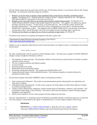 Policy Document: Corruption Within Modern Christianity 29 of 200
Copyright Sovereignty Education and Defense Ministry ,http://sedm.org
Form 08.012, Rev. 1-21-2017 EXHIBIT:________
Divinity School speaks about the good, bad, and best uses of Christianity and how it can promote what he calls “human1
flourishing”. He summarizes what these things are as follows:2
1. Religion is at its best when its agenda is about expanding human, protecting the vulnerable, and fighting against3
injustice. See Minutes 20-21. Included within the concept of "justice" is equality under REAL law. This approach4
relies upon HUMILITY and equality of all in the eyes of the law.5
2. Religion is at its worst when moves to an exclusive and sectarian or moral coercion agenda. See Minutes 21-22.6
Charles Dickens called this “trying to make people religious by main force”. This suggests “our tradition has special7
privileges and all the rest don’t”. In other words, we are better than you. This would also include "benefits and8
privileges and franchises". This results in the abuse of force and legislation to coerce others. Franchises produce9
INEQUALITY and therefore conflict. This approach relies on PRIDE, INEQUALITY, and elevation of one person10
or group above others. Recall that pride is one of the seven deadly sin and was perhaps Satan’s greatest sin.11
3. The best role for religion is to oppose the use of force in a political or legal context. See Minute 30.12
For details on the central role of equality and inequality in the above, please read:13
Requirement for Equal Protection and Equal Treatment, Form #05.033
http://sedm.org/Forms/FormIndex.htm
Equality is such an important subject that the entire French Revolution was fought to secure it, culminating in the national14
French mantra:15
“Liberty, Equality, Fraternity”16
We agree wholeheartedly with the assertions of David Hempton above. He listed some examples of GOOD, POSITIVE17
change in society wrought by Christianity as follows:18
1. The separation of church and state. This eliminates conflicts of interest that can cause the abuse of churches as another19
extension of state coercion.20
2. The rise of religious toleration and religious equality.21
3. An end of slavery.22
4. Protecting animals from cruelty.23
5. Rolling back forced ecclesiastical taxation.24
6. Pioneering working class education. This equalizes the KNOWLEDGE of all.25
7. Ending inherited privileges of elite established churches. This eliminates inequality in churches between the26
parishioners and the clergy.27
He also listed examples of the BAD, HARMFUL effects of Christianity as follows:28
1. Nasty sectarian anti-Catholicism. This results in some denominations piously enforcing their own superiority over29
other sects or religions.30
2. Emboldened moral majoritarianism. In other words, using the will of the majoriy to enforce their subjective morality31
in a political and legal context.32
3. Trying to enforce sabatarianism, temperance, and the colonial export of Christianity, commerce, and civilization. This33
has produced a bitter legacy in the world since. The reason is that it has been abused as a means of foreign conquest,34
subjugation, and imperialism.35
4. Moral coercion agenda to use law to force people to become religious by main force.36
The term “majoritarianism” is interesting, because the definition essentially describes a totalitarian democracy in which the37
will of the majority is unrestrained by the organic or fundamental law or even the religious dogmas of that society:38
Majoritarianism39
Majoritarianism is a traditional political philosophy or agenda that asserts that a majority (sometimes40
categorized by religion, language, social class, or some other identifying factor) of the population is entitled to a41
certain degree of primacy in society, and has the right to make decisions that affect the society. This traditional42
 
