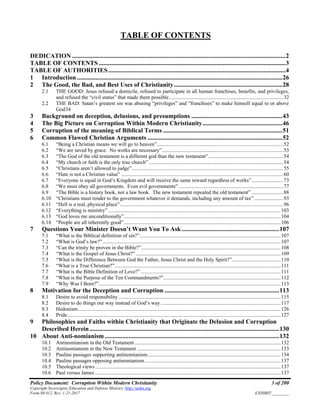 Policy Document: Corruption Within Modern Christianity 3 of 200
Copyright Sovereignty Education and Defense Ministry ,http://sedm.org
Form 08.012, Rev. 1-21-2017 EXHIBIT:________
TABLE OF CONTENTS
DEDICATION ........................................................................................................................................2
TABLE OF CONTENTS .......................................................................................................................3
TABLE OF AUTHORITIES.................................................................................................................4
1 Introduction...................................................................................................................................26
2 The Good, the Bad, and Best Uses of Christianity.....................................................................28
2.1 THE GOOD: Jesus refused a domicile, refused to participate in all human franchises, benefits, and privileges,
and refused the “civil status” that made them possible.......................................................................................32
2.2 THE BAD: Satan’s greatest sin was abusing “privileges” and “franchises” to make himself equal to or above
God34
3 Background on deception, delusions, and presumptions ..........................................................43
4 The Big Picture on Corruption Within Modern Christianity...................................................46
5 Corruption of the meaning of Biblical Terms ............................................................................51
6 Common Flawed Christian Arguments ......................................................................................52
6.1 “Being a Christian means we will go to heaven”................................................................................................52
6.2 “We are saved by grace. No works are necessary”............................................................................................53
6.3 “The God of the old testament is a different god than the new testament”.........................................................54
6.4 “My church or faith is the only true church” ......................................................................................................54
6.5 “Christians aren’t allowed to judge”...................................................................................................................55
6.6 “Hate is not a Christian value” ...........................................................................................................................60
6.7 “Everyone is equal in God’s Kingdom and will receive the same reward regardless of works”........................73
6.8 “We must obey all governments. Even evil governments”................................................................................77
6.9 “The Bible is a history book, not a law book. The new testament repealed the old testament” ........................88
6.10 “Christians must render to the government whatever it demands, including any amount of tax” ......................93
6.11 “Hell is a real, physical place”............................................................................................................................96
6.12 “Everything is ministry”...................................................................................................................................103
6.13 “God loves me unconditionally”.......................................................................................................................104
6.14 “People are all inherently good”.......................................................................................................................106
7 Questions Your Minister Doesn’t Want You To Ask ..............................................................107
7.1 “What is the Biblical definition of sin?”...........................................................................................................107
7.2 “What is God’s law?”.......................................................................................................................................107
7.3 “Can the trinity be proven in the Bible?”..........................................................................................................108
7.4 “What is the Gospel of Jesus Christ?”..............................................................................................................109
7.5 “What is the Difference Between God the Father, Jesus Christ and the Holy Spirit?”.....................................110
7.6 “What is a True Christian?”..............................................................................................................................111
7.7 “What is the Bible Definition of Love?” ..........................................................................................................111
7.8 “What is the Purpose of the Ten Commandments?”.........................................................................................112
7.9 “Why Was I Born?”..........................................................................................................................................113
8 Motivation for the Deception and Corruption .........................................................................113
8.1 Desire to avoid responsibility ...........................................................................................................................115
8.2 Desire to do things our way instead of God’s way ...........................................................................................117
8.3 Hedonism..........................................................................................................................................................126
8.4 Pride..................................................................................................................................................................127
9 Philosophies and Faiths within Christianity that Originate the Delusion and Corruption
Described Herein.........................................................................................................................130
10 About Anti-nomianism ...............................................................................................................132
10.1 Antinomianism in the Old Testament...............................................................................................................132
10.2 Antinomianism in the New Testament .............................................................................................................133
10.3 Pauline passages supporting antinomianism.....................................................................................................134
10.4 Pauline passages opposing antinomianism.......................................................................................................137
10.5 Theological views.............................................................................................................................................137
10.6 Paul versus James .............................................................................................................................................137
 