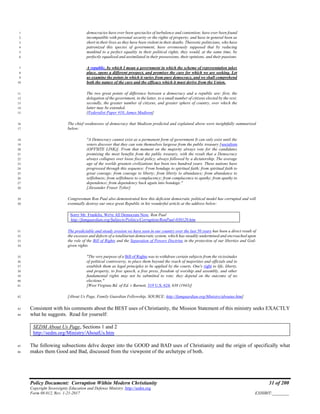 Policy Document: Corruption Within Modern Christianity 31 of 200
Copyright Sovereignty Education and Defense Ministry ,http://sedm.org
Form 08.012, Rev. 1-21-2017 EXHIBIT:________
democracies have ever been spectacles of turbulence and contention; have ever been found1
incompatible with personal security or the rights of property; and have in general been as2
short in their lives as they have been violent in their deaths. Theoretic politicians, who have3
patronized this species of government, have erroneously supposed that by reducing4
mankind to a perfect equality in their political rights, they would, at the same time, be5
perfectly equalized and assimilated in their possessions, their opinions, and their passions.6
A republic, by which I mean a government in which the scheme of representation takes7
place, opens a different prospect, and promises the cure for which we are seeking. Let8
us examine the points in which it varies from pure democracy, and we shall comprehend9
both the nature of the cure and the efficacy which it must derive from the Union.10
The two great points of difference between a democracy and a republic are: first, the11
delegation of the government, in the latter, to a small number of citizens elected by the rest;12
secondly, the greater number of citizens, and greater sphere of country, over which the13
latter may be extended.14
[Federalist Paper #10, James Madison]15
The chief weaknesses of democracy that Madison predicted and explained above were insightfully summarized16
below:17
"A Democracy cannot exist as a permanent form of government It can only exist until the18
voters discover that they can vote themselves largesse from the public treasury [socialism19
(OFFSITE LINK)]. From that moment on the majority always vote for the candidates20
promising the most benefits from the public treasury, with the result that a Democracy21
always collapses over loose fiscal policy, always followed by a dictatorship. The average22
age of the worlds greatest civilizations has been two hundred years. These nations have23
progressed through this sequence: From bondage to spiritual faith; from spiritual faith to24
great courage; from courage to liberty; from liberty to abundance; from abundance to25
selfishness; from selfishness to complacency; from complacence to apathy; from apathy to26
dependence; from dependency back again into bondage."27
[Alexander Fraser Tytler]28
Congressman Ron Paul also demonstrated how this deficient democratic political model has corrupted and will29
eventually destroy our once great Republic in his wonderful article at the address below:30
Sorry Mr. Franklin, We're All Democrats Now, Ron Paul
http://famguardian.org/Subjects/Politics/Corruption/RonPaul-030129.htm
The predictable and steady erosion we have seen in our country over the last 50 years has been a direct result of31
the excesses and defects of a totalitarian democratic system, which has steadily undermined and encroached upon32
the role of the Bill of Rights and the Separation of Powers Doctrine in the protection of our liberties and God-33
given rights.34
"The very purpose of a Bill of Rights was to withdraw certain subjects from the vicissitudes35
of political controversy, to place them beyond the reach of majorities and officials and to36
establish them as legal principles to be applied by the courts. One's right to life, liberty,37
and property, to free speech, a free press, freedom of worship and assembly, and other38
fundamental rights may not be submitted to vote; they depend on the outcome of no39
elections."40
[West Virginia Bd. of Ed. v Barnett, 319 U.S. 624, 638 (1943)]41
[About Us Page, Family Guardian Fellowship, SOURCE: http://famguardian.org/Ministry/aboutus.htm]42
Consistent with his comments about the BEST uses of Christianity, the Mission Statement of this ministry seeks EXACTLY43
what he suggests. Read for yourself:44
SEDM About Us Page, Sections 1 and 2
http://sedm.org/Ministry/AboutUs.htm
The following subsections delve deeper into the GOOD and BAD uses of Christianity and the origin of specifically what45
makes them Good and Bad, discussed from the viewpoint of the archetype of both.46
 