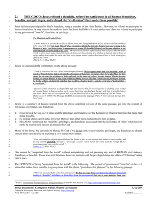 Policy Document: Corruption Within Modern Christianity 32 of 200
Copyright Sovereignty Education and Defense Ministry ,http://sedm.org
Form 08.012, Rev. 1-21-2017 EXHIBIT:________
2.1 THE GOOD: Jesus refused a domicile, refused to participate in all human franchises,1
benefits, and privileges, and refused the “civil status” that made them possible4
2
Jesus definitely participated in God’s franchise, being a member of the Holy Trinity. However, he refused to participate in3
human franchises. It may interest the reader to learn that Jesus had NO civil status under man’s law and refused to participate4
in any government “benefit”, franchise, or privilege:5
The Humbled and Exalted Christ6
“Let this mind be in you which was also in Christ Jesus, who, being in the form of God, did not consider it robbery7
to be equal with God, but made Himself of no reputation, taking the form of a bondservant, and coming in the8
likeness of men. And being found in appearance as a man, He humbled Himself and became obedient to the9
point of death, even the death of the cross. Therefore God also has highly exalted Him and given Him the name10
which is above every name, that at the name of Jesus every knee should bow, of those in heaven, and of those on11
earth, and of those under the earth, and that every tongue should confess that Jesus Christ is Lord, to the glory12
of God the Father.”13
[Phil 2:5-11, Bible, NKJV]14
Below is a famous Bible commentary on the above passage:15
“Think of yourselves the way Christ Jesus thought of himself. He had equal status with God but didn’t think so16
much of himself that he had to cling to the advantages of that status no matter what. Not at all. When the time17
came, he set aside the privileges of deity and took on the status of a slave, became human! Having become18
human, he stayed human. It was an incredibly humbling process. He didn’t claim special privileges. Instead,19
he lived a selfless, obedient life and then died a selfless, obedient death—and the worst kind of death at that—20
a crucifixion.”21
“Because of that obedience, God lifted him high and honored him far beyond anyone or anything, ever, so that22
all created beings in heaven and on earth—even those long ago dead and buried—will bow in worship before23
this Jesus Christ, and call out in praise that he is the Master of all, to the glorious honor of God the Father.”24
[Peterson, E. H. (2005). The Message: the Bible in contemporary language (Php 2:5–11). Colorado Springs, CO:25
NavPress]26
Below is a summary of lessons learned from the above amplified version of the same passage, put into the context of27
privileges, civil status, and franchises:28
1. Jesus forsook having a civil status and the privileges and franchises of the Kingdom of Heaven franchise that made that29
status possible.30
2. He instead chose a civil status lower for Himself than other mere humans below him in status.31
3. BECAUSE He forsook the “benefits”, privileges, and franchises associated with the civil status of “God” while here on32
earth, he was blessed beyond all measure by God.33
Moral of the Story: We can only be blessed by God if we do not seek to use benefits, privileges, and franchises to elevate34
ourself above anyone else or to pursue a civil status above others.35
“Pure and undefiled religion before God and the Father is this: to visit orphans and widows in their trouble, and36
to keep oneself unspotted [“foreign”, “sovereign”, and/or “alien”] from the world [and the corrupt BEAST37
governments and rulers of the world].”38
[James 1:27, Bible, NKJV]39
One cannot be “unspotted from the world” without surrendering and not pursuing any and all HUMAN civil statuses,40
franchises, or benefits. Those who are Christians, however, cannot avoid the privileged status and office of “Christian” under41
God’s laws.42
The OPPOSITE of being “unspotted from the world” is the following. The pursuit of government “benefits” or the civil43
status that makes them possible is synonymous with the phrase “your desire for pleasure” in the following passage.44
“Where do wars and fights come from among you? Do they not come from your desires for pleasure [unearned45
money or “benefits”, privileges, or franchises, from the government] that war in your members [and your46
4
Source: Government Instituted Slavery Using Franchises, Form #05.030, Section 2.15; http://sedm.org/Forms/FormIndex.htm.
 