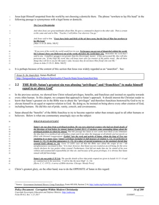 Policy Document: Corruption Within Modern Christianity 34 of 200
Copyright Sovereignty Education and Defense Ministry ,http://sedm.org
Form 08.012, Rev. 1-21-2017 EXHIBIT:________
Jesus kept Himself unspotted from the world by not choosing a domicile there. The phrase “nowhere to lay His head” in the1
following passage is synonymous with a legal home or domicile.2
The Cost of Discipleship3
And when Jesus saw great multitudes about Him, He gave a command to depart to the other side. Then a certain4
scribe came and said to Him, “Teacher, I will follow You wherever You go.”5
And Jesus said to him, “Foxes have holes and birds of the air have nests, but the Son of Man has nowhere to6
lay His head.”7
[Matt. 8:18-20, Bible, NKJV]8
_______________________________________9
“If you were of the world, the world would love its own. Yet because you are not of [domiciled within] the world,10
but I [Jesus] chose you [believers] out of the world, therefore the world hates you. Remember the word that I11
said to you, ‘A [public] servant is not greater than his [Sovereign] master.’ If they persecuted Me, they will also12
persecute you. If they kept My word, they will keep yours also [as trustees of the public trust]. But all these13
things they will do to you for My name’s sake, because they do not know Him [God] who sent Me.”14
[Jesus in John 15:19-21, Bible, NKJV]15
It is perhaps because of the content of this section that Jesus was widely regarded as an “anarchist”. See:16
Jesus Is An Anarchist, James Redford
http://famguardian.org/Subjects/Spirituality/ChurchvState/JesusAnarchist.htm
2.2 THE BAD: Satan’s greatest sin was abusing “privileges” and “franchises” to make himself17
equal to or above God5
18
In the previous section, we showed how Christ refused privileges, benefits, and franchises and insisted on equality towards19
every other human. In this chapter, we compare that approach to Satan’s approach. It should interest the Christian reader to20
know that Satan’s greatest sin in the Bible was to abuse the “privileges” and therefore franchises bestowed by God to try to21
elevate himself to an equal or superior relation to God. By doing so, he insisted on being above every other creation of God,22
including humans. He did this out of pride, vanity, conceit, and covetousness.23
Satan abused the “benefits” of the Bible franchise to try to become superior rather than remain equal to all other humans or24
believers. Below is what one commentary amazingly says on the subject:25
WHAT WAS SATAN’S SIN?26
Satan’s sin was done from a privileged position. He was not a deprived creature who had not drunk deeply of27
the blessings of God before he sinned. Indeed, Ezekiel 28:11–15 declares some astounding things about the28
privileged position in which he sinned. That this passage has Satan in view seems most likely if one eliminates29
the idea that it is a mythical tale of heathen origin and if one takes the language at all plainly and not merely as30
filled with Oriental exaggerations. Ezekiel “saw the work and activity of Satan, whom the king of Tyre was31
emulating in so many ways.” Satan’s privileges included (1) full measure of wisdom (v. 12), (2) perfection in32
beauty (v. 12), (3) dazzling appearance (v. 13), (4) a place of special prominence as the anointed cherub that33
covered God’s throne (v. 14). Verse 15 (ASV) says all that the Bible says about the origin of sin—“till34
unrighteousness was found in thee.” It is clear, however, that Satan was not created as an evil being, for the verse35
clearly declares he was perfect when created. Furthermore, God did not make him sin; he sinned of his own36
volition and assumed full responsibility for that sin; and because of his great privileges, it is obvious that Satan37
sinned with full knowledge.38
Satan’s sin was pride (1 Ti 3:6). The specific details of how that pride erupted are given in Isaiah 14:13–14 and39
are summarized in the assertion, “I will be like the most High” (v. 14).40
[Ryrie, C. C. (1972). A survey of Bible doctrine. Chicago: Moody Press]41
Christ’s greatest glory, on the other hand, was to do the OPPOSITE of Satan in this regard:42
5
Source: Government Instituted Slavery Using Franchises, Form #05.030, Section 2.16; http://sedm.org/Forms/FormIndex.htm.
 