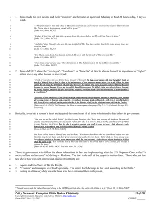 Policy Document: Corruption Within Modern Christianity 35 of 200
Copyright Sovereignty Education and Defense Ministry ,http://sedm.org
Form 08.012, Rev. 1-21-2017 EXHIBIT:________
1. Jesus made his own desires and flesh “invisible” and became an agent and fiduciary of God 24 hours a day, 7 days a1
week:2
““Whoever receives this little child in My name receives Me; and whoever receives Me receives Him who sent3
Me. For he who is least among you all will be great.””4
[Luke 9:48, Bible, NKJV]5
“Father, if it is Your will, take this cup away from Me; nevertheless not My will, but Yours, be done.”6
[Luke 22:42, Bible, NKJV]7
“And the Father Himself, who sent Me, has testified of Me. You have neither heard His voice at any time, nor8
seen His form.”9
[John 5:37, Bible, NKJV]10
“For I have come down from heaven, not to do My own will, but the will of Him who sent Me.”11
[John 6:38, Bible, NKJV]12
“Then Jesus cried out and said, “He who believes in Me, believes not in Me but in Him who sent Me.”13
[John 12:44, Bible, NKJV]14
2. Jesus did NOT abuse the “privileges”, “franchises”, or “benefits” of God to elevate himself in importance or “rights”15
either above any other human or above God:16
“Think of yourselves the way Christ Jesus thought of himself. He had equal status with God but didn’t think so17
much of himself that he had to cling to the advantages of that status no matter what. Not at all. When the time18
came, he set aside the privileges of deity and took on the status of a slave, became human! Having become19
human, he stayed human. It was an incredibly humbling process. He didn’t claim special privileges. Instead,20
he lived a selfless, obedient life and then died a selfless, obedient death—and the worst kind of death at that—21
a crucifixion.”22
“Because of that obedience, God lifted him high and honored him far beyond anyone or anything, ever, so that23
all created beings in heaven and on earth—even those long ago dead and buried—will bow in worship before24
this Jesus Christ, and call out in praise that he is the Master of all, to the glorious honor of God the Father.”25
[Peterson, E. H. (2005). The Message: the Bible in contemporary language (Php 2:5–11). Colorado Springs, CO:26
NavPress]27
Basically, Jesus had a servant’s heart and required the same heart of all those who intend to lead others in government:28
“But you, do not be called ‘Rabbi’; for One is your Teacher, the Christ, and you are all brethren. Do not call29
anyone on earth your father; for One is your Father, He who is in heaven. And do not be called teachers; for One30
is your Teacher, the Christ. But he who is greatest among you shall be your servant. And whoever exalts31
himself will be humbled, and he who humbles himself will be exalted”.32
[Jesus in Matt. 23:8-12, Bible, NKJV]33
But Jesus called them to Himself and said to them, “You know that those who are considered rulers over the34
Gentiles lord it over them, and their great ones exercise authority over them. Yet it shall not be so among you;35
but whoever desires to become great among you shall be your servant. And whoever of you desires to be first36
shall be slave of all. For even the Son of Man did not come to be served, but to serve, and to give His life a37
ransom for many.”38
[Mark 10:42–45, Bible, NKJV. See also Matt. 20:25-28]39
Those in government who follow the above admonition in fact are implementing what the U.S. Supreme Court called “a40
society of law and not men” in Marbury v. Madison. The law is the will of the people in written form. Those who put that41
law above their own self-interest and execute it faithfully are:42
1. Agents and/or officers of We the People.43
2. “Trustees” and managers over God’s property. The entire Earth belongs to the Lord, according to the Bible.6
44
3. Acting in a fiduciary duty towards those who have entrusted them with power.45
6
“Indeed heaven and the highest heavens belong to the LORD your God, also the earth with all that is in it.” [Deut. 10:15, Bible, NKJV]
 