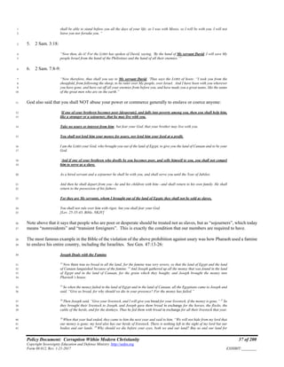 Policy Document: Corruption Within Modern Christianity 37 of 200
Copyright Sovereignty Education and Defense Ministry ,http://sedm.org
Form 08.012, Rev. 1-21-2017 EXHIBIT:________
shall be able to stand before you all the days of your life; as I was with Moses, so I will be with you. I will not1
leave you nor forsake you. “2
5. 2 Sam. 3:18:3
“Now then, do it! For the LORD has spoken of David, saying, ‘By the hand of My servant David, I will save My4
people Israel from the hand of the Philistines and the hand of all their enemies.’”5
6. 2 Sam. 7:8-9:6
“Now therefore, thus shall you say to My servant David, ‘Thus says the LORD of hosts: “I took you from the7
sheepfold, from following the sheep, to be ruler over My people, over Israel. And I have been with you wherever8
you have gone, and have cut off all your enemies from before you, and have made you a great name, like the name9
of the great men who are on the earth.”10
God also said that you shall NOT abuse your power or commerce generally to enslave or coerce anyone:11
‘If one of your brethren becomes poor [desperate], and falls into poverty among you, then you shall help him,12
like a stranger or a sojourner, that he may live with you.13
Take no usury or interest from him; but fear your God, that your brother may live with you.14
You shall not lend him your money for usury, nor lend him your food at a profit.15
I am the LORD your God, who brought you out of the land of Egypt, to give you the land of Canaan and to be your16
God.17
‘And if one of your brethren who dwells by you becomes poor, and sells himself to you, you shall not compel18
him to serve as a slave.19
As a hired servant and a sojourner he shall be with you, and shall serve you until the Year of Jubilee.20
And then he shall depart from you—he and his children with him—and shall return to his own family. He shall21
return to the possession of his fathers.22
For they are My servants, whom I brought out of the land of Egypt; they shall not be sold as slaves.23
You shall not rule over him with rigor, but you shall fear your God.24
[Lev. 25:35-43, Bible, NKJV]25
Note above that it says that people who are poor or desperate should be treated not as slaves, but as “sojourners”, which today26
means “nonresidents” and “transient foreigners”. This is exactly the condition that our members are required to have.27
The most famous example in the Bible of the violation of the above prohibition against usury was how Pharaoh used a famine28
to enslave his entire country, including the Israelites. See Gen. 47:13-26:29
Joseph Deals with the Famine30
13
Now there was no bread in all the land; for the famine was very severe, so that the land of Egypt and the land31
of Canaan languished because of the famine. 14
And Joseph gathered up all the money that was found in the land32
of Egypt and in the land of Canaan, for the grain which they bought; and Joseph brought the money into33
Pharaoh’s house.34
15
So when the money failed in the land of Egypt and in the land of Canaan, all the Egyptians came to Joseph and35
said, “Give us bread, for why should we die in your presence? For the money has failed.”36
16
Then Joseph said, “Give your livestock, and I will give you bread for your livestock, if the money is gone.” 17
So37
they brought their livestock to Joseph, and Joseph gave them bread in exchange for the horses, the flocks, the38
cattle of the herds, and for the donkeys. Thus he fed them with bread in exchange for all their livestock that year.39
18
When that year had ended, they came to him the next year and said to him, “We will not hide from my lord that40
our money is gone; my lord also has our herds of livestock. There is nothing left in the sight of my lord but our41
bodies and our lands. 19
Why should we die before your eyes, both we and our land? Buy us and our land for42
 