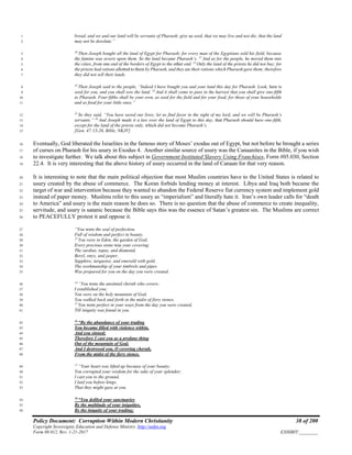 Policy Document: Corruption Within Modern Christianity 38 of 200
Copyright Sovereignty Education and Defense Ministry ,http://sedm.org
Form 08.012, Rev. 1-21-2017 EXHIBIT:________
bread, and we and our land will be servants of Pharaoh; give us seed, that we may live and not die, that the land1
may not be desolate.”2
20
Then Joseph bought all the land of Egypt for Pharaoh; for every man of the Egyptians sold his field, because3
the famine was severe upon them. So the land became Pharaoh’s. 21
And as for the people, he moved them into4
the cities, from one end of the borders of Egypt to the other end. 22
Only the land of the priests he did not buy; for5
the priests had rations allotted to them by Pharaoh, and they ate their rations which Pharaoh gave them; therefore6
they did not sell their lands.7
23
Then Joseph said to the people, “Indeed I have bought you and your land this day for Pharaoh. Look, here is8
seed for you, and you shall sow the land. 24
And it shall come to pass in the harvest that you shall give one-fifth9
to Pharaoh. Four-fifths shall be your own, as seed for the field and for your food, for those of your households10
and as food for your little ones.”11
25
So they said, “You have saved our lives; let us find favor in the sight of my lord, and we will be Pharaoh’s12
servants.” 26
And Joseph made it a law over the land of Egypt to this day, that Pharaoh should have one-fifth,13
except for the land of the priests only, which did not become Pharaoh’s.14
[Gen. 47:13-26, Bible, NKJV]15
Eventually, God liberated the Israelites in the famous story of Moses’ exodus out of Egypt, but not before he brought a series16
of curses on Pharaoh for his usury in Exodus 4. Another similar source of usury was the Canaanites in the Bible, if you wish17
to investigate further. We talk about this subject in Government Instituted Slavery Using Franchises, Form #05.030, Section18
22.4. It is very interesting that the above history of usury occurred in the land of Canaan for that very reason.19
It is interesting to note that the main political objection that most Muslim countries have to the United States is related to20
usury created by the abuse of commerce. The Koran forbids lending money at interest. Libya and Iraq both became the21
target of war and intervention because they wanted to abandon the Federal Reserve fiat currency system and implement gold22
instead of paper money. Muslims refer to this usury as “imperialism” and literally hate it. Iran’s own leader calls for “death23
to America” and usury is the main reason he does so. There is no question that the abuse of commerce to create inequality,24
servitude, and usury is satanic because the Bible says this was the essence of Satan’s greatest sin. The Muslims are correct25
to PEACEFULLY protest it and oppose it.26
“You were the seal of perfection,27
Full of wisdom and perfect in beauty.28
13
You were in Eden, the garden of God;29
Every precious stone was your covering:30
The sardius, topaz, and diamond,31
Beryl, onyx, and jasper,32
Sapphire, turquoise, and emerald with gold.33
The workmanship of your timbrels and pipes34
Was prepared for you on the day you were created.35
14
“You were the anointed cherub who covers;36
I established you;37
You were on the holy mountain of God;38
You walked back and forth in the midst of fiery stones.39
15
You were perfect in your ways from the day you were created,40
Till iniquity was found in you.41
16
“By the abundance of your trading42
You became filled with violence within,43
And you sinned;44
Therefore I cast you as a profane thing45
Out of the mountain of God;46
And I destroyed you, O covering cherub,47
From the midst of the fiery stones.48
17
“Your heart was lifted up because of your beauty;49
You corrupted your wisdom for the sake of your splendor;50
I cast you to the ground,51
I laid you before kings,52
That they might gaze at you.53
18
“You defiled your sanctuaries54
By the multitude of your iniquities,55
By the iniquity of your trading;56
 