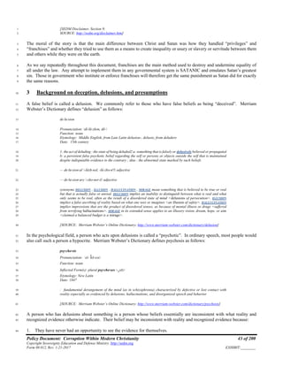 Policy Document: Corruption Within Modern Christianity 43 of 200
Copyright Sovereignty Education and Defense Ministry ,http://sedm.org
Form 08.012, Rev. 1-21-2017 EXHIBIT:________
[SEDM Disclaimer, Section 9;1
SOURCE: http://sedm.org/disclaimer.htm]2
The moral of the story is that the main difference between Christ and Satan was how they handled “privileges” and3
“franchises” and whether they tried to use them as a means to create inequality or usury or slavery or servitude between them4
and others while they were on the earth.5
As we say repeatedly throughout this document, franchises are the main method used to destroy and undermine equality of6
all under the law. Any attempt to implement them in any governmental system is SATANIC and emulates Satan’s greatest7
sin. Those in government who institute or enforce franchises will therefore get the same punishment as Satan did for exactly8
the same reasons.9
3 Background on deception, delusions, and presumptions10
A false belief is called a delusion. We commonly refer to those who have false beliefs as being “deceived”. Merriam11
Webster’s Dictionary defines “delusion” as follows:12
de·lu·sion13
Pronunciation: di-lü-zhən, dē-14
Function: noun15
Etymology: Middle English, from Late Latin delusion-, delusio, from deludere16
Date: 15th century17
1: the act of deluding : the state of being deluded2 a: something that is falsely or delusively believed or propagated18
b: a persistent false psychotic belief regarding the self or persons or objects outside the self that is maintained19
despite indisputable evidence to the contrary ; also : the abnormal state marked by such beliefs20
— de·lu·sion·al -lüzh-nəl, -lü-zhə-nə
l adjective21
— de·lu·sion·ary -zhə-ner-ē adjective22
synonyms DELUSION , ILLUSION , HALLUCINATION , MIRAGE mean something that is believed to be true or real23
but that is actually false or unreal. DELUSION implies an inability to distinguish between what is real and what24
only seems to be real, often as the result of a disordered state of mind <delusions of persecution>. ILLUSION25
implies a false ascribing of reality based on what one sees or imagines <an illusion of safety>. HALLUCINATION26
implies impressions that are the product of disordered senses, as because of mental illness or drugs <suffered27
from terrifying hallucinations>. MIRAGE in its extended sense applies to an illusory vision, dream, hope, or aim28
<claimed a balanced budget is a mirage>.29
[SOURCE: Merriam Webster’s Online Dictionary; http://www.merriam-webster.com/dictionary/delusion]30
In the psychological field, a person who acts upon delusions is called a “psychotic”. In ordinary speech, most people would31
also call such a person a hypocrite. Merriam Webster’s Dictionary defines psychosis as follows:32
psy·cho·sis33
Pronunciation: sī-ˈkō-səs34
Function: noun35
Inflected Form(s): plural psy·cho·ses -ˌsēz36
Etymology: New Latin37
Date: 184738
: fundamental derangement of the mind (as in schizophrenia) characterized by defective or lost contact with39
reality especially as evidenced by delusions, hallucinations, and disorganized speech and behavior40
[SOURCE: Merriam Webster’s Online Dictionary; http://www.merriam-webster.com/dictionary/psychosis]41
A person who has delusions about something is a person whose beliefs essentially are inconsistent with what reality and42
recognized evidence otherwise indicate. Their belief may be inconsistent with reality and recognized evidence because:43
1. They have never had an opportunity to see the evidence for themselves.44
 