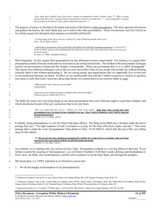 Policy Document: Corruption Within Modern Christianity 45 of 200
Copyright Sovereignty Education and Defense Ministry ,http://sedm.org
Form 08.012, Rev. 1-21-2017 EXHIBIT:________
A few states have codified some of the more common presumptions in their evidence codes.20
3 Often a statute1
will provide that a fact or group of facts is prima facie evidence of another fact. 21
Courts frequently recognize2
this principle in the absence of an explicit legislative directive. 22
3
The purpose of lying is to develop in the hearts and minds of the hearers a false presumption. The more ignorant and unwise4
and godless the hearers, the more likely they are to believe this false presumption. Those who promote such lies will do so5
for selfish reasons but ultimately their purposes are harmful and hateful.6
“A lying tongue hates those who are crushed by it, and a flattering mouth works ruin.”7
[Prov. 26:28, Bible, NKJV]8
“And in their covetousness (lust, greed) they will exploit you with false (cunning) arguments [“words of art”].9
From of old the sentence [of condemnation] for them has not been idle; their destruction (eternal misery) has10
not been asleep.”11
[2 Peter 2:3, Bible, Amplified Edition]12
Most frequently, we also acquire false presumptions by less dishonest or more casual means. For instance, we acquire false13
presumptions mainly from the media and our associates in our normal interactions. This method is the most popular technique14
used by our government to brainwash the sheeple, I mean people. When our government does it, it is called “propaganda”.15
The reason more informal techniques such as this are most successful is that we just accept what people say without thinking16
critically about it and without questioning it. We are among people and organizations that we supposedly love or trust and17
so our intellectual defenses are down. In effect, we are intellectually lazy and don’t bother to process or analyze or question18
new ideas or look what God’s word says about them before we commit them to our memory banks as truth.19
“What luck for rulers that men do not think“20
[Adolf Hitler]21
"Ignorance more frequently begets confidence than does knowledge."22
[Charles Darwin (1809-1882) 1871]23
The Bible has some very convicting things to say about presumption that every Christian ought to teach their children, and24
which should also be part of the jury instructions that every jury hears:25
“Who can understand his errors? Cleanse me from secret faults. Keep back Your servant also from26
presumptuous sins; Let them not have dominion over me. Then I shall be blameless, and I shall be innocent27
of great transgression.”28
[Psalm 19:12-13, Bible, NKJV]29
Evidently, being presumptuous is a sin for which God takes offense. Our King James Bible has a footnote under the above30
passage that says: “The right response to God’s revelation is to pray for His help with errors, faults, and sins.” That same31
passage above under the word “presumptuous” then points to Num. 15:30 (NKJV), which tells the rest of the very telling32
story on this subject:33
“But the person who does anything presumptuously, whether he is native-born or a stranger, that one brings34
reproach on the Lord, and he shall be cut off from among his people.”35
[Numbers 15:30, Bible, NKJV]36
So evidently, we’re dealing with very serious sin here, folks. Presumption evidently is a very big offense to the Lord. If you37
further research the meaning of “presumptuous”, you will find in Numbers 14:44 that it means defiance and disobedience to38
God’s laws, the Bible, His commandments, and His will revealed to us by the Holy Spirit, and through His prophets.39
Obviously then, it is VERY important as a Christian to ensure that:40
1. We do not engage in presumption or act presumptuously.41
20
California Evidence Code §§ 621 et seq.; Hawaii Rules of Evidence, Rules 303, 304; Oregon Evidence Code, Rule 311.
21
California Evidence Code § 602; Alaska Rule of Evidence, Rule 301(b); Hawaii Rule of Evidence, Rule 305; Maine Rule of Evidence, Rule 301(b);
Oregon Rule of Evidence, Rule 311(2); Vermont Rule of Evidence, Rule 301(b); Wisconsin Rule of Evidence, Rule 301.
22
American Casualty Co. v Costello, 174 Mich.App. 1, 435 N.W.2d. 760; Glover v Henry (Tex App Eastland), 749 S.W.2d. 502.
 