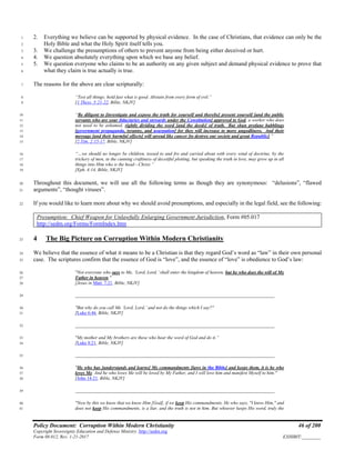 Policy Document: Corruption Within Modern Christianity 46 of 200
Copyright Sovereignty Education and Defense Ministry ,http://sedm.org
Form 08.012, Rev. 1-21-2017 EXHIBIT:________
2. Everything we believe can be supported by physical evidence. In the case of Christians, that evidence can only be the1
Holy Bible and what the Holy Spirit itself tells you.2
3. We challenge the presumptions of others to prevent anyone from being either deceived or hurt.3
4. We question absolutely everything upon which we base any belief.4
5. We question everyone who claims to be an authority on any given subject and demand physical evidence to prove that5
what they claim is true actually is true.6
The reasons for the above are clear scripturally:7
“Test all things; hold fast what is good. Abstain from every form of evil.”8
[1 Thess. 5:21-22, Bible, NKJV]9
“Be diligent to [investigate and expose the truth for yourself and thereby] present yourself [and the public10
servants who are your fiduciaries and stewards under the Constitution] approved to God, a worker who does11
not need to be ashamed, rightly dividing the word [and the deeds] of truth. But shun profane babblings12
[government propaganda, tyranny, and usurpation] for they will increase to more ungodliness. And their13
message [and their harmful effects] will spread like cancer [to destroy our society and great Republic].”14
[2 Tim. 2:15-17, Bible, NKJV]15
“…we should no longer be children, tossed to and fro and carried about with every wind of doctrine, by the16
trickery of men, in the cunning craftiness of deceitful plotting, but speaking the truth in love, may grow up in all17
things into Him who is the head—Christ.”18
[Eph. 4:14, Bible, NKJV]19
Throughout this document, we will use all the following terms as though they are synonymous: “delusions”, “flawed20
arguments”, “thought viruses”.21
If you would like to learn more about why we should avoid presumptions, and especially in the legal field, see the following:22
Presumption: Chief Weapon for Unlawfully Enlarging Government Jurisdiction, Form #05.017
http://sedm.org/Forms/FormIndex.htm
4 The Big Picture on Corruption Within Modern Christianity23
We believe that the essence of what it means to be a Christian is that they regard God’s word as “law” in their own personal24
case. The scriptures confirm that the essence of God is “love”, and the essence of “love” is obedience to God’s law:25
"Not everyone who says to Me, ‘Lord, Lord,’ shall enter the kingdom of heaven, but he who does the will of My26
Father in heaven."27
[Jesus in Matt. 7:21, Bible, NKJV]28
______________________________________________________________________________________29
"But why do you call Me ‘Lord, Lord,’ and not do the things which I say?"30
[Luke 6:46, Bible, NKJV]31
______________________________________________________________________________________32
"My mother and My brothers are these who hear the word of God and do it.”33
[Luke 8:21, Bible, NKJV]34
______________________________________________________________________________________35
"He who has [understands and learns] My commandments [laws in the Bible] and keeps them, it is he who36
loves Me. And he who loves Me will be loved by My Father, and I will love him and manifest Myself to him."37
[John 14:21, Bible, NKJV]38
______________________________________________________________________________________39
"Now by this we know that we know Him [God], if we keep His commandments. He who says, "I know Him," and40
does not keep His commandments, is a liar, and the truth is not in him. But whoever keeps His word, truly the41
 