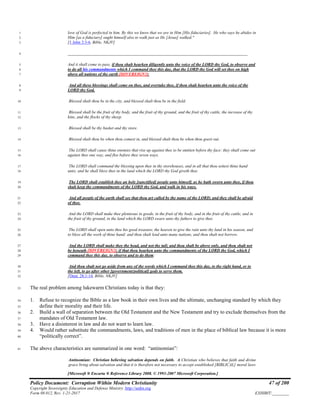 Policy Document: Corruption Within Modern Christianity 47 of 200
Copyright Sovereignty Education and Defense Ministry ,http://sedm.org
Form 08.012, Rev. 1-21-2017 EXHIBIT:________
love of God is perfected in him. By this we know that we are in Him [His fiduciaries]. He who says he abides in1
Him [as a fiduciary] ought himself also to walk just as He [Jesus] walked."2
[1 John 2:3-6, Bible, NKJV]3
______________________________________________________________________________________4
And it shall come to pass, if thou shalt hearken diligently unto the voice of the LORD thy God, to observe and5
to do all his commandments which I command thee this day, that the LORD thy God will set thee on high6
above all nations of the earth [SOVEREIGN!]:7
And all these blessings shall come on thee, and overtake thee, if thou shalt hearken unto the voice of the8
LORD thy God.9
Blessed shalt thou be in the city, and blessed shalt thou be in the field.10
Blessed shall be the fruit of thy body, and the fruit of thy ground, and the fruit of thy cattle, the increase of thy11
kine, and the flocks of thy sheep.12
Blessed shall be thy basket and thy store.13
Blessed shalt thou be when thou comest in, and blessed shalt thou be when thou goest out.14
The LORD shall cause thine enemies that rise up against thee to be smitten before thy face: they shall come out15
against thee one way, and flee before thee seven ways.16
The LORD shall command the blessing upon thee in thy storehouses, and in all that thou settest thine hand17
unto; and he shall bless thee in the land which the LORD thy God giveth thee.18
The LORD shall establish thee an holy [sanctified] people unto himself, as he hath sworn unto thee, if thou19
shalt keep the commandments of the LORD thy God, and walk in his ways.20
And all people of the earth shall see that thou art called by the name of the LORD; and they shall be afraid21
of thee.22
And the LORD shall make thee plenteous in goods, in the fruit of thy body, and in the fruit of thy cattle, and in23
the fruit of thy ground, in the land which the LORD sware unto thy fathers to give thee.24
The LORD shall open unto thee his good treasure, the heaven to give the rain unto thy land in his season, and25
to bless all the work of thine hand: and thou shalt lend unto many nations, and thou shalt not borrow.26
And the LORD shall make thee the head, and not the tail; and thou shalt be above only, and thou shalt not27
be beneath [SOVEREIGN!]; if that thou hearken unto the commandments of the LORD thy God, which I28
command thee this day, to observe and to do them:29
And thou shalt not go aside from any of the words which I command thee this day, to the right hand, or to30
the left, to go after other [government/political] gods to serve them.31
[Deut. 28:1-14, Bible, NKJV]32
The real problem among lukewarm Christians today is that they:33
1. Refuse to recognize the Bible as a law book in their own lives and the ultimate, unchanging standard by which they34
define their morality and their life.35
2. Build a wall of separation between the Old Testament and the New Testament and try to exclude themselves from the36
mandates of Old Testament law.37
3. Have a disinterest in law and do not want to learn law.38
4. Would rather substitute the commandments, laws, and traditions of men in the place of biblical law because it is more39
“politically correct”.40
The above characteristics are summarized in one word: “antinomian”:41
Antinomian: Christian believing salvation depends on faith. A Christian who believes that faith and divine
grace bring about salvation and that it is therefore not necessary to accept established [BIBLICAL] moral laws
[Microsoft ® Encarta ® Reference Library 2008. © 1993-2007 Microsoft Corporation.]
 