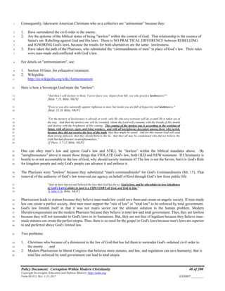Policy Document: Corruption Within Modern Christianity 48 of 200
Copyright Sovereignty Education and Defense Ministry ,http://sedm.org
Form 08.012, Rev. 1-21-2017 EXHIBIT:________
Consequently, lukewarm American Christians who as a collective are “antinomian” because they:1
1. Have surrendered the civil order to the enemy.2
2. Are the epitome of the biblical status of being "lawless" within the context of God. That relationship is the essence of3
Satan's sin: Rebelling against God and His laws. There is NO PRACTICAL DIFFERENCE between REBELLING4
and IGNORING God's laws, because the results for both alternatives are the same: lawlessness.5
3. Have taken the path of the Pharisees, who substituted the “commandments of men” in place of God’s law. Their rules6
were man-made and conflicted with God’s law.7
For details on "antinomianism", see:8
1. Section 10 later, for exhaustive treatment.9
2. Wikipedia:10
http://en.wikipedia.org/wiki/Antinomianism11
Here is how a Sovereign God treats the "lawless":12
"And then I will declare to them, 'I never knew you; depart from Me, you who practice lawlessness!'"13
[Matt. 7:23, Bible, NKJV]14
"Even so you also outwardly appear righteous to men, but inside you are full of hypocrisy and lawlessness."15
[Matt. 23:28, Bible, NKJV]16
"
For the mystery of lawlessness is already at work; only He who now restrains will do so until He is taken out of17
the way. And then the lawless one will be revealed, whom the Lord will consume with the breath of His mouth18
and destroy with the brightness of His coming. The coming of the lawless one is according to the working of19
Satan, with all power, signs, and lying wonders, and with all unrighteous deception among those who perish,20
because they did not receive the love of the truth, that they might be saved. And for this reason God will send21
them strong delusion, that they should believe the lie, that they all may be condemned who did not believe the22
truth but had pleasure in unrighteousness."23
[2 Thess. 2:7-12, Bible, NKJV]24
One can obey man’s law and ignore God’s law and STILL be “lawless” within the biblical mandates above. By25
"unrighteousness" above is meant those things that VIOLATE God's law, both OLD and NEW testament. If Christianity is26
hostile to or not accountable to the law of God, why should society maintain it? The law is not the Savior, but it is God's Rule27
for kingdom people and only God's people can advance it and enforce it.28
The Pharisees were "lawless" because they substituted "man's commandments" for God's Commandments (Mt. 15). That29
removal of the authority of God’s law removed our agency on behalf of God through God’s law from public life.30
"And we have known and believed the love that God has for us. God is love, and he who abides in love [obedience31
to God's Laws] abides in [and is a FIDUCIARY of] God, and God in him."32
[1 John 4:16, Bible, NKJV]33
Phariseeism leads to statism because they believe man-made law could save them and create an angelic society. If man-made34
law can create a perfect society, then men must support the "rule of law" or "total law" to be enforced by total government.35
God's law limited itself in that it was not man's savior nor the ultimate solution to the human problem. Modern36
liberals/congressmen are the modern Pharisees because they believe in total law and total government. Thus, they are lawless37
because they will not surrender to God's laws or its limitations. But, they are not free of legalism because they believe man-38
made statutes can create the perfect utopia. Thus, there is no need for the gospel or God's laws because man's laws are superior39
to and preferred above God's limited law.40
Two problems:41
1. Christians who because of a disinterest in the law of God that has led them to surrender God's ordained civil order to42
the enemy . . . and43
2. Modern Phariseeism in liberal Congress that believes more statutes, and law, and regulation can save humanity; that is44
total law enforced by total government can lead to total utopia.45
 