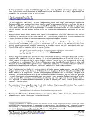 Policy Document: Corruption Within Modern Christianity 49 of 200
Copyright Sovereignty Education and Defense Ministry ,http://sedm.org
Form 08.012, Rev. 1-21-2017 EXHIBIT:________
By “total government”, we really mean “totalitarian government”. Their "legislation" only advances a perfect society for1
"them" at the expense of everyone else and the people in general. Now that's legalism!! Scary, harry! If you want to know2
more about “total government”, watch the following video:3
Overview of America, Form #12.011
http://sedm.org/Forms/FormIndex.htm
The above is absolutely, 100% correct . .but there is not a genuine Christian in this country that will admit to being lawless.4
Dispensational Christians see themselves as dead to the law. And if so, why shouldn't the family, church, and state also be5
dead to the law? That is, because they see the law as abolished, the church has no moral vigor to defend it (in dispensational6
circles); thus, churchmen are lawless having surrendered civil authority to follow whatever their little humanistic hearts7
conceive to be law. Thus, the church is not only lawless, it is idolatrous for allowing an alien law order to take over this8
country.9
We would also add that the essence of what it means to be a "lukewarm Christian" as described in Revelation is that one does10
NOT regard the Bible as a law book, but simply a history book. Hence, modern lukewarm 501(c )(3) churches are really just11
a mutual admiration society and an entertainment committee, rather than God's Dept. of Justice.12
The modern interpretation of Eph. 6:12 is an example of how the misinterpretation of God’s law and word games by pastors13
is used to escape accountability under God’s law to apply that law to the real affairs of life. The following often quoted14
scripture and the interpretation of most bible commentaries on the subject conclude that evil is not an Earthly thing, but a15
Heavenly thing that is not relevant or real for the average Christian:16
“For we do not wrestle against flesh and blood, but against principalities, against powers, against the rulers of17
the darkness of this age, against spiritual hosts of wickedness in the heavenly places.”18
[Eph. 6:12, Bible, NKJV]19
We think that pastors objectify rather than personify the evil described in this verse so that they and their church never have20
to take any social responsibility to fix what is wrong with society by applying God’s law to the practical affairs of life. By21
objectify, we me to avoid connecting sin and the need for repentance with real people, real events, and real actions, and22
especially actions of secular leaders. This is the heart of the corruption in the church: Indifference to REAL evil in the world.23
We should always remember that the opposite of love is NOT hate, but indifference. The competition between God and Satan24
is a competition between love and indifference. Indifference toward real evil in the real world is satanic.25
Today's Christians don't have the fizz of a seven day old coke. We've lost our snap, crackle, and pop. It was said of Amalek,26
the great enemy of God's people, that he cut off the tails of Israel's stragglers in the desert; that is, he castrated them. The27
Amalek liberals cut off the gonads of Christians during their public/government school de-education.23
The point is the28
enemies of God express their hate by attacking and destroying God's people. To castrate a man is to render him powerless.29
Liberals by their constant cutting assaults on Christians have castrated a whole generation. Today's believers have "no balls"30
crudely speaking. They are political eunuchs who lack moral energy and vigor to procreate or encourage believers to be31
active in politics. They are slaves of political correctness. When is the last time you've heard a politician quote a Bible verse32
to advance a kingdom agenda?33
The Amalekites of our day are godless, pagan liberals in the media and Congress and public education. These people are34
totally hostile to the gospel. Rosie O’Donnell stated that:35
"Radical Christianity is just as threatening as radical Islam in a country like America."36
Regarding Rosie O'Donnell, we don't take anything she says seriously. She is a hateful, lesbian, anti-Christian, intolerant37
bigot who despises anyone who disagrees with her liberal leanings.38
23
Amalek's warfare: Midrashic lore on how the Amalekites made themselves hateful to Israel by cutting off "the circumcised members of the Israelites
(prisoners and corpses) tossing them into the air and shouting obcene curses a YHWH saying, "Take what you have chosen". This tradition is a deduction
from Deuteronomy 25:18, and "cut off the tails of all your stragglers" alluding to Amalek's harassment of the Hebrews at Rephidim during the Exodus.
Allen Edwardes, Erotica Judaica, A Sexual History of the Jews (NY: Julian Press, 1967) p. 56. See also Exodus 17.
 
