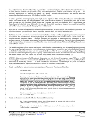 Policy Document: Corruption Within Modern Christianity 50 of 200
Copyright Sovereignty Education and Defense Ministry ,http://sedm.org
Form 08.012, Rev. 1-21-2017 EXHIBIT:________
The point is Christian churches and churches in general have been feminized by the public school system indoctrination and1
no battle in history has been won by women!! None! Never! Every battle that has been fought has been won by men . . . and2
the church is no different. We need real men leading God's people! Christians aren't procreating Christ honoring politicians3
because they lack the testosterone to fight the Lord's political battles.4
In defense against the previous paragraph, some might cite the exploits of Helen of Troy, but in fact, she motivated men but5
did not fight. Helen of Troy was merely a pawn in a war when she left her husband for the pretty boy Paris. (On the other6
hand, even real men fight over dumb things. The ten-year Trojan war was fought over the loss of Helen's sexual favors. And7
the perfumed Paris did little of the fighting. By the end of it she probably wasn't even that good looking. (So at times Men8
will be Men but also at times they fit the saying "boys will be boys").9
Wars must be fought by men with gonads because only fertile men have the motivation to fight for the next generation. For10
this reason, eunuchs were not allowed to serve in political positions. Their only interest is here and now.11
But Queen Elizabeth I...now there was a man! She rode into the field on a day when her scraggly troops needed encouragement12
and told them they would succeed. Her biography reports that she told them "I may have the body of a weak woman...but I13
have the heart and stomach of a King." The cheers must have been deafening. When Elizabeth died Mary Queen of Scots'14
son James came to the throne and spent much of his time dawdling with his boy paramour. The people shook their collective15
heads it is reported and the comment of one of them has come down through history..."Before we had King Elizabeth...now16
we have Queen James!"17
The point is that honest stalwart courage and strength can be found in women as well as men. Women who do not spend their18
time and energy fighting to undermine men. And men need those women, not to stay home and knit socks for their husbands19
on the field of battle, but to join in and hurl their lances for God's law. They do so not usually, though, in a physical capacity20
and more in a moral and legal and/or political capacity. Unfortunately, these women are often more concerned about security21
than truth or justice, which may explain why the Bible refers to them as the weaker vessel in 1 Peter 3:7.22
If 70-80% of the people claim to be Christians in this country, why isn't the church having more impact? Why are we NOT23
procreating legal warriors and generals who will fight, kick, and scratch in the nasty political arenas of our age? They've been24
emasculated by modern day Amaleks . . . so much so that most Christians don't have the strength of a potato chip. Modern25
day Christians are jousting against professional black knights on toy horses and toothpicks.26
Here is what the Savior said on this important subject about "lukewarm" Christians and churches:27
The Lukewarm Church28
"And to the angel of the church of the Laodiceans write,29
'These things says the Amen, the Faithful and True Witness, the Beginning of the creation of God: "I know your30
works, that you are neither cold nor hot. I could wish you were cold or hot. So then, because you are lukewarm,31
and neither cold nor hot, I will vomit you out of My mouth. Because you say, 'I am rich, have become wealthy,32
and have need of nothing'—and do not know that you are wretched, miserable, poor, blind, and naked— I33
counsel you to buy from Me gold refined in the fire, that you may be rich; and white garments, that you may34
be clothed, that the shame of your nakedness may not be revealed; and anoint your eyes with eye salve, that35
you may see. As many as I love, I rebuke and chasten. Therefore be zealous and repent. Behold, I stand at the36
door and knock. If anyone hears My voice and opens the door, I will come in to him and dine with him, and he37
with Me. To him who overcomes I will grant to sit with Me on My throne, as I also overcame and sat down with38
My Father on His throne.39
"He who has an ear, let him hear what the Spirit says to the churches."'40
[Rev. 3:14-22, Bible, NKJV]41
Here is an illustration fresh from C.N.N. that illustrates Christian apathy:42
After President Obama nominated Solicitor General Elena Kagan to the Supreme Court today (5.10.2010),43
C.N.N. Cambell Brown queried his panel on this question:44
If Kagan is accepted, this will be the first time in U.S. History we haven't had a Protestant on the Supreme Court.45
"What do you think," Cambell asked.46
 
