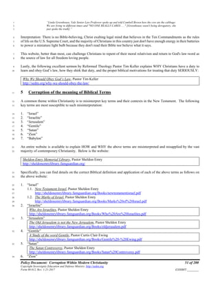 Policy Document: Corruption Within Modern Christianity 51 of 200
Copyright Sovereignty Education and Defense Ministry ,http://sedm.org
Form 08.012, Rev. 1-21-2017 EXHIBIT:________
“Linda Greenhouse, Yale Senior Law Professor spoke up and told Cambell Brown how the cow ate the cabbage:1
We are living in different times and "NO ONE REALLY CARES . . ." [Greenhouse wasn't being derogatory, she2
just spoke the truth].”3
Interpretation: There is no Bible-believing, Christ exalting legal mind that believes in the Ten Commandments as the rules4
of life on the U.S. Supreme Court, and the majority of Christians in this country just don't have enough energy in their batteries5
to power a miniature light bulb because they don't read their Bible nor believe what it says.6
This website, better than most, can challenge Christians to repent of their moral relativism and return to God's law-word as7
the source of law for all freedom loving people.8
Lastly, the following excellent sermon by Reformed Theology Pastor Tim Keller explains WHY Christians have a duty to9
learn and obey God’s law, how they shirk that duty, and the proper biblical motivations for treating that duty SERIOUSLY:10
Why We Should Obey God’s Law, Pastor Tim Keller
http://sedm.org/why-we-should-obey-the-law/
5 Corruption of the meaning of Biblical Terms11
A common theme within Christianity is to misinterpret key terms and their contexts in the New Testament. The following12
key terms are most susceptible to such misinterpretation:13
1. “Israel”14
2. “Israelite”15
3. “Jerusalem”16
4. “Gentile”17
5. “Satan”18
6. “Zion”19
7. “Babylon”20
An entire website is available to explain HOW and WHY the above terms are misinterpreted and misapplied by the vast21
majority of contemporary Christianity. Below is the website:22
Sheldon Emry Memorial Library, Pastor Sheldon Emry
http://sheldonemrylibrary.famguardian.org/
Specifically, you can find details on the correct Biblical definition and application of each of the above terms as follows on23
the above website:24
1. “Israel”25
1.1. New Testament Israel, Pastor Sheldon Emry26
http://sheldonemrylibrary.famguardian.org/Books/newtestamentisrael.pdf27
1.2. The Marks of Israel, Pastor Sheldon Emry28
http://sheldonemrylibrary.famguardian.org/Books/Marks%20of%20Israel.pdf29
2. “Israelite”30
Who Are Israelites, Pastor Sheldon Emry
http://sheldonemrylibrary.famguardian.org/Books/Who%20Are%20Israelites.pdf
3. “Jerusalem”31
The Old Jerusalem is not the New Jerusalem, Pastor Sheldon Emry
http://sheldonemrylibrary.famguardian.org/Books/oldjerusalem.pdf
4. “Gentile”32
A Study of the word Gentile, Pastor Curtis Clair Ewing
http://sheldonemrylibrary.famguardian.org/Books/Gentile%20-%20Ewing.pdf
5. “Satan”33
The Satan Controversy, Pastor Sheldon Emry
http://sheldonemrylibrary.famguardian.org/Books/Satan%20Controversy.pdf
6. “Zion”34
 