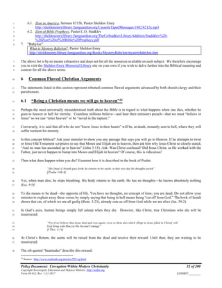 Policy Document: Corruption Within Modern Christianity 52 of 200
Copyright Sovereignty Education and Defense Ministry ,http://sedm.org
Form 08.012, Rev. 1-21-2017 EXHIBIT:________
6.1. Zion in America, Sermon 8315b, Pastor Sheldon Emry1
http://sheldonemrylibrary.famguardian.org/CassetteTapedMessages/1982/8212a.mp32
6.2. Zion of Bible Prophecy, Pastor C.O. Stadklev3
http://sheldonemrylibrary.famguardian.org/TheCoStadklevLibraryAddition/Stadsklev%20-4
%20Zion%20of%20Bible%20Prophecy.pdf5
7. “Babylon”6
What is Mystery Babylon?, Pastor Sheldon Emry
http://sheldonemrylibrary.famguardian.org/Books/MysteryBabylon/mysterybabylon.htm
The above list is by no means exhaustive and does not list all the resources available on each subject. We therefore encourage7
you to visit the Sheldon Emry Memorial Library site on your own if you wish to delve further into the Biblical meaning and8
context for all the above terms.9
6 Common Flawed Christian Arguments10
The statements listed in this section represent rebutted common flawed arguments advanced by both church clergy and their11
parishioners.12
6.1 “Being a Christian means we will go to heaven”24
13
Perhaps the most universally misunderstood truth about the Bible is in regard to what happens when one dies, whether he14
goes to heaven or hell for eternity. Countless millions believe—and hear their ministers preach—that we must “believe in15
Jesus” so we can “enter heaven” or be “saved in the rapture.”16
Conversely, it is said that all who do not “know Jesus in their hearts” will be, at death, instantly sent to hell, where they will17
suffer torment for eternity.18
Is this concept biblical? Ask your minister to show you any passage that says you will go to Heaven. If he attempts to twist19
or force Old Testament scriptures to say that Moses and Elijah are in heaven, then ask him why Jesus Christ so clearly stated,20
“And no man has ascended up to heaven” (John 3:13). Ask: Was Christ confused? Did Jesus Christ, as He worked with the21
Father, just never happen to bump into Moses and Elijah in heaven? Of course, this is ridiculous!22
Then what does happen when you die? Examine how it is described in the book of Psalm:23
“His [man’s] breath goes forth, he returns to his earth; in that very day his thoughts perish”24
[Psalm 146:4]25
Yes, when man dies, he stops breathing. His body returns to the earth. He has no thoughts—he knows absolutely nothing26
(Ecc. 9:5)!27
To die means to be dead—the opposite of life. You have no thoughts, no concept of time; you are dead. Do not allow your28
minister to explain away these verses by simply saying that being in hell means being “cut off from God.” The book of Isaiah29
shows that sin, of which we are all guilty (Rom. 3:23), already cuts us off from God while we are alive (Isa. 59:2).30
In God’s eyes, human beings simply fall asleep when they die. However, like Christ, true Christians who die will be31
resurrected:32
“For if we believe that Jesus died and rose again, even so them also which sleep in Jesus [died in Christ] will33
God bring with Him [at His Second Coming]”34
[I Thes. 4:14]35
At Christ’s Return, the saints will be raised from the dead and receive their reward. Until then, they are waiting to be36
resurrected.37
The oft-quoted “beatitudes” describe this reward:38
24
Source: http://www.realtruth.org/articles/525-sq.html.
 