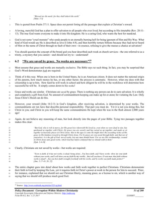 Policy Document: Corruption Within Modern Christianity 53 of 200
Copyright Sovereignty Education and Defense Ministry ,http://sedm.org
Form 08.012, Rev. 1-21-2017 EXHIBIT:________
“Blessed are the meek: for they shall inherit the earth”1
[Matt. 5:5]2
This is quoted from Psalm 37:11. Space does not permit listing all the passages that explain a Christian’s reward.3
A loving, merciful God has a plan to offer salvation to all people who ever lived, but according to His timetable (Rev. 20:11-4
13). The true God wants everyone to make it into His kingdom. He is a caring God, who wants the best for mankind.5
God is not some “cruel monster” who sends people to an eternally burning hell for being ignorant of Him and His Way. What6
kind of God would say He is described as love (I John 4:8), and then horribly torture billions because they had never heard7
of Him or the name of Christ through no fault of their own—in essence, refusing to give the masses a chance at salvation?8
You should question the concept of the brutal god you hear described each week at church services—the one referred to as a9
trinity, a mystery that you cannot—and should not try to—understand!10
6.2 “We are saved by grace. No works are necessary”25
11
Most assume that grace and works are mutually exclusive. The Bible says no such thing. In fact, you may be surprised that12
God’s Word demonstrates both are required.13
Think of it this way. When one is born in the United States, he is an American citizen. It does not matter the national origin14
of his parents, how much money he has, or any other factor; the process is automatic. However, what one does with that15
citizenship is up to him. How hard he will work in school and how diligent he will be in the workforce will determine how16
successful he will be. It simply comes down to his works!17
Grace and works are similar. Christians are saved by grace. There is nothing any person can do to earn salvation. It is wholly18
and completely a gift from God. No amount of commandment-keeping can make up for or atone for violating the Law. Only19
Jesus Christ’s blood can do this.20
However, your reward (John 14:2-3) in God’s kingdom, after receiving salvation, is determined by your works. The21
commandments are ten laws that describe personal responsibility. That part you must do. Yet it is not you doing this, but22
Christ in you; and Christ in you will keep the same commandments He kept when He was in the flesh almost 2,000 years23
ago!24
Again, do not believe any reasoning of man, but look directly into the pages of your Bible. Tying two passages together25
makes this clear:26
“But God, who is rich in mercy, for His great love wherewith He loved us, even when we were dead in sins, has27
quickened us together with Christ, (by grace you are saved;) and has raised us up together, and made us sit28
together in heavenly places in Christ Jesus: that in the ages to come He might show the exceeding riches of His29
grace in His kindness toward us through Christ Jesus. For by grace are you saved through faith; and that not of30
yourselves: it is the gift of God: not of works, lest any man should boast. For we are His workmanship, created31
in Christ Jesus unto good works, which God has before ordained that we should walk in them”32
[Eph. 2:4-10]33
Clearly, Christians are not saved by works—but works are required:34
“Even so faith, if it has not works, is dead, being alone…You have faith, and I have works: show me your faith35
without your works, and I will show you my faith by my works…But will you know, O vain man, that faith without36
works is dead?…See you how faith wrought [worked] with his works, and by works was faith made perfect?”37
[Jms. 2:17-18, 20, 22]38
The entire chapter goes into detail about how works and faith work together to perfect Christians. Christians demonstrate39
their faith in God by keeping His Law, yet it requires faith in Christ’s power at work in the person for him to succeed. Peter,40
for instance, explained that we should not use Christian liberty, meaning grace, as a license to sin, which is another way of41
saying that we should still produce much good fruit:42
25
Source: http://www.realtruth.org/articles/525-sq.html
 