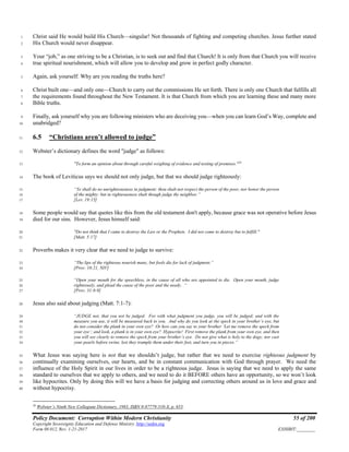 Policy Document: Corruption Within Modern Christianity 55 of 200
Copyright Sovereignty Education and Defense Ministry ,http://sedm.org
Form 08.012, Rev. 1-21-2017 EXHIBIT:________
Christ said He would build His Church—singular! Not thousands of fighting and competing churches. Jesus further stated1
His Church would never disappear.2
Your “job,” as one striving to be a Christian, is to seek out and find that Church! It is only from that Church you will receive3
true spiritual nourishment, which will allow you to develop and grow in perfect godly character.4
Again, ask yourself: Why are you reading the truths here?5
Christ built one—and only one—Church to carry out the commissions He set forth. There is only one Church that fulfills all6
the requirements found throughout the New Testament. It is that Church from which you are learning these and many more7
Bible truths.8
Finally, ask yourself why you are following ministers who are deceiving you—when you can learn God’s Way, complete and9
unabridged?10
6.5 “Christians aren’t allowed to judge”11
Webster’s dictionary defines the word "judge" as follows:12
"To form an opinion about through careful weighing of evidence and testing of premises."28
13
The book of Leviticus says we should not only judge, but that we should judge righteously:14
“Ye shall do no unrighteousness in judgment: thou shalt not respect the person of the poor, nor honor the person15
of the mighty: but in righteousness shalt though judge thy neighbor.”16
[Lev. 19:15]17
Some people would say that quotes like this from the old testament don't apply, because grace was not operative before Jesus18
died for our sins. However, Jesus himself said:19
"Do not think that I came to destroy the Law or the Prophets. I did not come to destroy but to fulfill."20
[Matt. 5:17]21
Proverbs makes it very clear that we need to judge to survive:22
“The lips of the righteous nourish many, but fools die for lack of judgment.”23
[Prov. 10:21, NIV]24
“Open your mouth for the speechless, in the cause of all who are appointed to die. Open your mouth, judge25
righteously, and plead the cause of the poor and the needy. “26
[Prov. 31:8-9]27
Jesus also said about judging (Matt. 7:1-7):28
“JUDGE not, that you not be judged. For with what judgment you judge, you will be judged; and with the29
measure you use, it will be measured back to you. And why do you look at the speck in your brother’s eye, but30
do not consider the plank in your own eye? Or how can you say to your brother ‘Let me remove the speck from31
your eye’; and look, a plank is in your own eye? Hypocrite! First remove the plank from your own eye, and then32
you will see clearly to remove the speck from your brother’s eye. Do not give what is holy to the dogs; nor cast33
your pearls before swine, lest they trample them under their feet, and turn you in pieces.”34
What Jesus was saying here is not that we shouldn’t judge, but rather that we need to exercise righteous judgment by35
continually examining ourselves, our hearts, and be in constant communication with God through prayer. We need the36
influence of the Holy Spirit in our lives in order to be a righteous judge. Jesus is saying that we need to apply the same37
standard to ourselves that we apply to others, and we need to do it BEFORE others have an opportunity, so we won’t look38
like hypocrites. Only by doing this will we have a basis for judging and correcting others around us in love and grace and39
without hypocrisy.40
28
Webster’s Ninth New Collegiate Dictionary, 1983, ISBN 0-87779-510-X, p. 653.
 