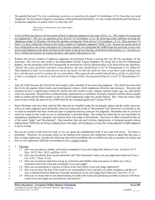 Policy Document: Corruption Within Modern Christianity 56 of 200
Copyright Sovereignty Education and Defense Ministry ,http://sedm.org
Form 08.012, Rev. 1-21-2017 EXHIBIT:________
The apostle Paul said "For if we would judge ourselves, we should not be judged" (1 Corinthians 11:31). Since the very word1
"judgment" has developed a negative connotation within professed Christianity, is it any wonder that professed Christians do2
not practice judgment, or realize what it is when they do?3
"My people are destroyed for lack of knowledge"4
[Hosea 4:6]5
A trick of Satan has been to rob the people of God of righteous judgment in the name of love, i.e., "We ought to be loving and6
not judgmental." "We are not ignorant of his devices" (2 Corinthians 2:11). By divorcing God's attribute of being the7
"Righteous Judge" (2 Timothy 4:8) from His attribute of being the "God of Love" (2 Corinthians 13:11), "false teachers" (28
Peter 2:1) have robbed the Church of the Godly conduct of "righteous judgment" (John 7:24). Instead, an anemic form of9
love is held forth as the correct alternative for Christian conduct, not caring that the LORD Jesus has given the correct view10
of love and judgment to the Body of Christ in His letters to the Seven Churches of the Book of Revelation, i.e., "As many as I11
love, I rebuke and chasten: be zealous therefore, and repent" (Revelation 3:19).12
Without the correct conduct of righteous judgment, the professed Church is paving the way for the acceptance of the13
Antichrist. This will not only result in the Backslidden Foolish Virgins (Matthew 25) being left at the Pre-Tribulational14
Rapture, but the perishing world will consequently be punished by God by allowing them to be deceived by the Antichrist.15
"And for this cause God shall send them strong delusion, that they should believe a lie" (2 Thessalonians 2:11). What lie?16
That Antichrist is God. "Let no man deceive you by any means: for that day shall not come, except there come a falling away17
first, and that man of sin be revealed, the son of perdition; Who opposeth and exalteth himself above all that is called God,18
or that is worshipped; so that he as God sitteth in the Temple of God, showing himself that he is God" (2 Thessalonians 2:3-19
4).20
And, all of this because the Church has been taught a false standard of not exercising judgment. The church has been sold21
this lie by the popular liberal media and contemporary culture, which emphasizes diversity and tolerance. Diversity and22
tolerance do have a rightful place within the church, but only insofar as race, religion, national origin, age, sex, and marital23
status are concerned. Beyond these nondiscretionary characteristics or attributes of people, character and the choices people24
make do matter and the Bible teaches us that we should righteously judge how people behave. But, "when the enemy shall25
come in like a flood, the Spirit of the LORD shall lift up a standard against him" (Isaiah 59:19).26
Some Christians who have been sold the false idea that we shouldn't judge by our popular culture and the media, however,27
will try to make judgment more politically correct by using such words as "discernment" and "discretion" to describe it, but28
we need to remember that these words are types of judgment and are synonyms for judgment. Remember that we can lie to29
ourselves simply by the words we use to communicate or describe things. Our culture has taken this lie one step further by30
attempting to deglamorize, denigrate, and criticize those who judge or discriminate. They have in effect criminalized the use31
of the words "judge" and "discriminate". But remember that you can't criticize, deglamorize, or denigrate people without32
judging them! What they are doing is judging those who judge, and if judging is wrong, then using judgment to fight judgment33
is just as wrong!34
We can use words to hide from the truth, or we can speak the unadulterated truth in love and with mercy. The latter is35
preferable. Therefore, for occasions where we are dealing with a person who stubbornly refuses to admit that they have a36
duty to judge righteously, consider the following roles and stewardships that we fulfill every day as members of society and37
how we can righteously fulfill the stewardship we have without judging:38
1. Christian39
1.1 How can you reprove, rebuke, and correct wrongdoers if you can't judge their behavior? (see Leviticus 19:17,40
Prov. 24:25, Prov. 28:23, and Prov. 8:13)41
1.2 How can you abstain from sexual immorality and "flee fornication" unless you can judge these behaviors? (see 142
Cor. 6:18, 1 Thess. 4:3-6)43
1.3 How can you discern right from wrong as a Christian and whether what your pastor or others say or do is44
consistent with God's word and commands if you can't judge?45
1.4 How can you determine if a person is Christ or the Anti-Christ if you can't judge righteously?46
1.5 How can you have the fear of the Lord we are commanded to have and hate evil, pride, arrogance, and the evil47
way as demonstrated by behaviors of people around you if you can't judge those behaviors? (see Prov. 8:13)48
1.6 How can we ensure that we are demonstrating our faith with works and glorifying our father in heaven with those49
works if we can't judge our own behavior and motives?50
 