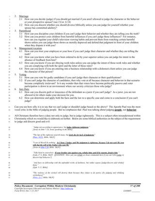 Policy Document: Corruption Within Modern Christianity 57 of 200
Copyright Sovereignty Education and Defense Ministry ,http://sedm.org
Form 08.012, Rev. 1-21-2017 EXHIBIT:________
2. Marriage1
2.1 How can you decide (judge) if you should get married if you aren't allowed to judge the character or the behavior2
or your prospective spouse? (see 2 Cor. 6:14)3
2.2 How can you discern whether you should divorce biblically unless you can judge for yourself whether your4
spouse has committed adultery?5
3. Parenthood6
3.1 How can you discipline your children if you can't judge their behavior and whether they are telling you the truth?7
3.2 How can you protect your children from harmful influences if you can't judge those influences? For instance,8
how can you regulate your child's television viewing habits and prevent them from watching certain harmful9
shows unless you can judge those shows as morally depraved and defend that judgment in front of your children10
when they dispute it with you?11
4. Management/vocation12
4.1 How can you trust your employee or your boss if you can't judge their character and whether they are telling the13
truth?14
4.2 How can you know what you have been ordered to do by your superior unless you can judge his intent in the15
absence of feedback from him?16
4.3 How can you know if you are obeying work rules unless you can judge the intent of those work rules and whether17
you are complying with both the spirit and the letter of those rules?18
4.4 How can you know if you are entering into a business relationship with a dishonest client unless you can judge19
the character of that person?20
5. Voting21
5.1 How can you vote for godly candidates if you can't judge their character or their qualifications?22
5.2 If you can't judge the character of candidates, then why vote at all because character and behavior in that scenario23
become completely irrelevant? Is it any wonder then that voters have become politically passive and voter24
participation is down in an environment where our society criticizes those who judge?25
6. Jury Duty26
6.1 How can you discern guilt or innocence of the defendant as a juror if you can't judge? As a juror, you are not27
allowed to let others make your decision for you.28
6.2 How can determine and apply both the facts and the law to a specific case and come to a conclusion if you can't29
judge?30
Can you see how silly it is to say that we can't judge or shouldn't judge based on the above? The Apostle Paul was the most31
vocal critic in the bible of judging people. But we emphasize that Paul was talking about judging people, not behavior.32
All Christians therefore have a duty not only to judge, but to judge righteously. This is a subject often misunderstood within33
Christianity which we would like to elaborate on further. Below are some biblical authorities on the subject of the requirement34
to judge and discern good and evil:35
“Judge not according to appearance, but judge righteous judgment.”36
[Jesus in John 7:24, Jesus speaking in the Bible]37
"The lips of the righteous nourish many, but fools die for lack of judgment."38
[Prov. 10:21, Bible, NKJV]39
"I can of Myself do nothing. As I hear, I judge; and My judgment is righteous, because I do not seek My own40
will, but the will of the Father who sent Me."41
[Jesus in John 5:30, Bible, NKJV]42
“Take heed to yourselves. If your brother sins against you, rebuke him; and if he repents, forgive him.”43
[Luke 17:3, Bible, NKJV. QUESTION: How can you rebuke as Jesus commands here if you can’t first judge or44
discern bad behavior?]45
“And have no fellowship with the unfruitful works of darkness, but rather expose [judge/discern and rebuke]46
them.”47
[Eph. 5:11, Bible]48
"The violence of the wicked will destroy them because they refuse to do justice [by judging and rebuking49
wickedness]."50
[Prov. 21:7, Bible, NKJV]51
 