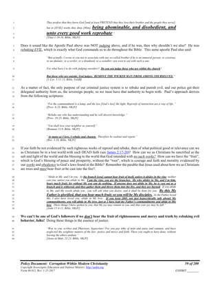 Policy Document: Corruption Within Modern Christianity 59 of 200
Copyright Sovereignty Education and Defense Ministry ,http://sedm.org
Form 08.012, Rev. 1-21-2017 EXHIBIT:________
They profess that they know God [and at least PRETEND that they love their brother and the people they serve];1
but in [EVIL] works they deny [Him], being abominable, and disobedient, and2
unto every good work reprobate.”3
[Titus 1:10-16, Bible, NKJV]4
Does it sound like the Apostle Paul above was NOT judging above, and if he was, then why shouldn’t we also? He was5
rebuking EVIL, which is exactly what God commands us to do throughout the Bible. This same apostle Paul also said:6
“But actually, I wrote to you not to associate with any so-called brother if he is an immoral person, or covetous,7
or an idolater, or a reviler, or a drunkard, or a swindler--not even to eat with such a one.8
For what have I to do with judging outsiders? Do you not judge those who are within the church?9
But those who are outside, God judges. REMOVE THE WICKED MAN FROM AMONG YOURSELVES.”10
[1 Cor. 5:11-13, Bible, NASB]11
As a matter of fact, the only purpose of our criminal justice system is to rebuke and punish evil, and our police get their12
delegated authority from us, the sovereign people, so we must have that authority to begin with. Paul’s approach derives13
from the following scriptures:14
“For the commandment is a lamp, and the law [God’s law] the light; Reproofs of instruction are a way of life..”15
[Prov. 6:23, Bible, NKJV]16
“Rebuke one who has understanding and he will discern knowledge.”17
[Prov. 19:25, Bible, NKJV]18
“You shall love your neighbor as yourself.”19
[Romans 13:9, Bible, NKJV]20
“As many as I love, I rebuke and chasten. Therefore be zealous and repent.”21
[Rev. 3:18, Bible, NKJV]22
If our faith be not evidenced by such righteous works of reproof and rebuke, then of what political good or relevance can we23
as Christians be in a lost world with such DEAD faith (see James 2:17-20)? How can we as Christians be sanctified as the24
salt and light of the world and the blessing to the world that God intended with no such works? How can we have the “fruit”,25
which is God’s blessing of peace and prosperity, without the “root”, which is courage and faith and morality evidenced by26
our works and obedience to God’s laws found in the Bible? Remember the parable that Jesus used about how we as Christians27
are trees and must bear fruit or be cast into the fire?:28
“Abide in Me, and I in you. As the branch [you] cannot bear fruit of itself, unless it abides in the vine, neither29
can you, unless you abide in Me. I am the vine, you are the branches. He who abides in Me, and I in him,30
bears much fruit; for without Me you can do nothing. If anyone does not abide in Me, he is cast out as a31
branch and is withered; and they gather them and throw them into the fire, and they are burned. If you abide32
in Me, and My words abide you , you will ask what you desire, and it shall be done for you. By this My33
Father is glorified, that you bear much fruit; so you will be My disciples. As the Father loved34
Me, I also have loved you; abide in My love. If you keep [DO, not just hypocritically talk about] My35
commandments, you will abide in My love, just as I have kept my Father’s commandments and abide in His36
love. These things I have spoken to you, that My joy may remain in you, and that your joy may be full.”37
[John 15:4-11, Bible, NKJV]38
We can’t be one of God’s followers if we don’t bear the fruit of righteousness and mercy and truth by rebuking evil39
behavior, folks! Doing these things is the essence of justice.40
“Woe to you, scribes and Pharisees, hypocrites! For you pay tithe of mint and anise and cummin, and have41
neglected the weightier matters of the law: justice and mercy and faith. These you ought to have done, without42
leaving the others undone.”43
[Jesus in Matt. 23:23, Bible, NKJV]44
 