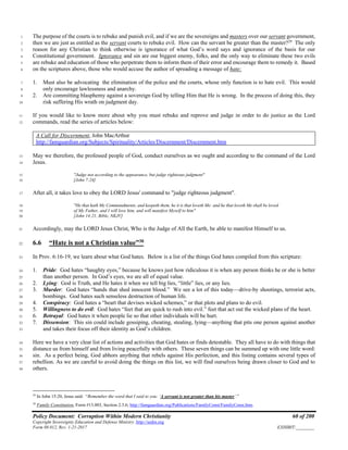 Policy Document: Corruption Within Modern Christianity 60 of 200
Copyright Sovereignty Education and Defense Ministry ,http://sedm.org
Form 08.012, Rev. 1-21-2017 EXHIBIT:________
The purpose of the courts is to rebuke and punish evil, and if we are the sovereigns and masters over our servant government,1
then we are just as entitled as the servant courts to rebuke evil. How can the servant be greater than the master?29
The only2
reason for any Christian to think otherwise is ignorance of what God’s word says and ignorance of the basis for our3
Constitutional government. Ignorance and sin are our biggest enemy, folks, and the only way to eliminate these two evils4
are rebuke and education of those who perpetrate them to inform them of their error and encourage them to remedy it. Based5
on the scriptures above, those who would accuse the author of spreading a message of hate:6
1. Must also be advocating the elimination of the police and the courts, whose only function is to hate evil. This would7
only encourage lawlessness and anarchy.8
2. Are committing blasphemy against a sovereign God by telling Him that He is wrong. In the process of doing this, they9
risk suffering His wrath on judgment day.10
If you would like to know more about why you must rebuke and reprove and judge in order to do justice as the Lord11
commands, read the series of articles below:12
A Call for Discernment, John MacArthur
http://famguardian.org/Subjects/Spirituality/Articles/Discernment/Discernment.htm
May we therefore, the professed people of God, conduct ourselves as we ought and according to the command of the Lord13
Jesus.14
"Judge not according to the appearance, but judge righteous judgment"15
[John 7:24]16
After all, it takes love to obey the LORD Jesus' command to "judge righteous judgment".17
"He that hath My Commandments, and keepeth them, he it is that loveth Me: and he that loveth Me shall be loved18
of My Father, and I will love him, and will manifest Myself to him"19
[John 14:21, Bible, NKJV]20
Accordingly, may the LORD Jesus Christ, Who is the Judge of All the Earth, be able to manifest Himself to us.21
6.6 “Hate is not a Christian value”30
22
In Prov. 6:16-19, we learn about what God hates. Below is a list of the things God hates compiled from this scripture:23
1. Pride: God hates “haughty eyes,” because he knows just how ridiculous it is when any person thinks he or she is better24
than another person. In God’s eyes, we are all of equal value.25
2. Lying: God is Truth, and He hates it when we tell big lies, “little” lies, or any lies.26
3. Murder: God hates “hands that shed innocent blood.” We see a lot of this today—drive-by shootings, terrorist acts,27
bombings. God hates such senseless destruction of human life.28
4. Conspiracy: God hates a “heart that devises wicked schemes,” or that plots and plans to do evil.29
5. Willingness to do evil: God hates “feet that are quick to rush into evil.” feet that act out the wicked plans of the heart.30
6. Betrayal: God hates it when people lie so that other individuals will be hurt.31
7. Dissension: This sin could include gossiping, cheating, stealing, lying—anything that pits one person against another32
and takes their focus off their identity as God’s children.33
Here we have a very clear list of actions and activities that God hates or finds detestable. They all have to do with things that34
distance us from himself and from living peacefully with others. These seven things can be summed up with one little word:35
sin. As a perfect being, God abhors anything that rebels against His perfection, and this listing contains several types of36
rebellion. As we are careful to avoid doing the things on this list, we will find ourselves being drawn closer to God and to37
others.38
29
In John 15:20, Jesus said: “Remember the word that I said to you: ‘A servant is not greater than his master’.”
30
Family Constitution, Form #13.003, Section 2.3.6; http://famguardian.org/Publications/FamilyConst/FamilyConst.htm.
 