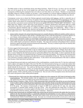 Policy Document: Corruption Within Modern Christianity 61 of 200
Copyright Sovereignty Education and Defense Ministry ,http://sedm.org
Form 08.012, Rev. 1-21-2017 EXHIBIT:________
The Bible teaches us that we should hate all the same things God hates. Psalm 97:10 says: “Let those who love the LORD1
hate evil, for he guards the lives of his faithful ones and delivers them from the hand of the wicked.”. An interesting2
consequence of following this command to hate evil is that we can’t hate what we can’t discern. Therefore, we must discern3
and judge a behavior as being evil before we can hate it. Jesus commands us to exercise righteous judgment in the process4
of doing this. However, we are commanded to hate sin and evil but never hate the sinner, or the person who does the evil.5
Contemporary society tries to distort the Christian approach towards hating sinful behavior, and this is especially true of6
homosexual activists. Homosexual activists, for instance look at the Christian attitude about hating bad behavior and try to7
confuse, distort, and lie about it by saying that all Christians hate them as people instead of hate just the bad behavior. This8
tactic provides a convenient excuse to promote the homosexual agenda in the name of "human rights" and tolerance. It also9
makes them into "helpless victims" deserving of state protection. Christians should believe that human rights are a noble10
goal insofar as they relate to race, gender, and religious beliefs, for instance. However, homosexuality is not a religion: it is11
a discretionary physical preference that is a product of choice and upbringing and conditioning. When it comes to12
discretionary preferences, and especially abnormal and harmful preferences, there is no basis to approach these issues as13
human rights issues at all. There is plenty of science behind this idea. For instance:14
1. A large number of people who end up being homosexual were sexually abused as children by members of their same sex.15
This creates low self-esteem in them during a vulnerable point in their youth that leads them to avoid the opposite sex16
out of shame, which predisposes them to associate with people they are most comfortable with of their same sex.17
2. Homosexuality and gender-conflicts are much higher among single-parent families where divorce has occurred. This is18
because boys who grow up with single moms will resent and hate their mothers more often than in two-parent families19
when a father figure is not present to administer discipline. This anger and resentment will predispose them to alienate20
themselves against all females and pursue homosexual relationships. The story is similar for girls who are raised by their21
divorced fathers in a single parent home.22
If science suggests that homosexuality is a preference or a behavior, and not an inherited trait, then it should not be treated as23
a human right, in the same way that murder or rape are sinful preferences or behaviors that we willingly choose that are also24
harmful. However, homosexual activists have tried very hard to deceive heterosexual population to have them believe that25
there is science behind the idea that homosexuals are genetically different from other people, in order to perpetuate the idea26
that their choice of lifestyle is an inherited trait that is a product of their physical makeup. This promotes the convenient idea27
that they are victims of their circumstances who don't have to assume responsibility for their sin. That way, they don't deserve28
to be criticized or scorned or judged for their sinful choices. It also removes the moral justification of the state to condemn29
them because of their bad choices and behaviors.30
Even though homosexuals make up a small minority of the overall population, currently about only 2%, they have maliciously31
tried to oppress and suppress the rights of the rest of the 98% of us heterosexuals by forcing us to accept and condone their32
lifestyle at the expense of our sacred personal and deeply-held religious and moral beliefs, which is not something that people33
should ethically be forced to do. You could say that they have used hate and discrimination on the part of the state to34
eliminate hate and discrimination. Clearly, two wrongs don't make a right here. Either hate and discrimination is wrong, or35
it is right. If it is wrong, then no one, including the state, should be using or promoting it. However, we also can't expect to36
legislate morality, which is what this clearly is an attempt to do. Here are some of the unscrupulous tactics that homosexuals37
have used in this pursuit of their selfish political agenda:38
1. Homosexuals have tried to pass laws that would make it illegal not to hire someone for ANY kind of job based on their39
sexual preference. This includes teachers, who are supposed to be an example of good behavior for our children and40
who spend more time with our children giving moral instruction than we do as parents.41
2. In Boy Scouts of America v. Dale, 120 S.Ct. 2446, homosexuals filed a lawsuit that went all the way up to the Supreme42
Court in order to make it illegal for private organizations such as the Boy Scouts to not allow homosexuals to be scout43
leaders. Fortunately, the lawsuit affirmed the right of privately funded groups like the Boy Scouts to decide who should44
be in the group. The response of homosexuals in August of 2000 was to petition all U.S. state, city, and county45
governments to eliminate public funding of the Boy Scouts. They also petitioned the United Way, an alliance of46
charitable organizations, to terminate support of the Boy Scouts. It was a malicious attack on an otherwise very honorable47
group that has existed for centuries, all in the name of "tolerance". Hypocrisy!48
3. Because many homosexuals are intelligent middle class citizens that are actively involved in the media, they have tried to49
publicize the idea that homosexuality is a genetically inherited trait and therefore it is not a choice or a discretionary50
behavior, but a characteristic of people. One doctor did a study on this, who by the way refused to disclose that he too51
was homosexual, which of course biased his study. His study was eventually dismissed after several years as self-serving52
 