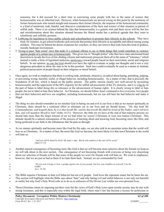 Policy Document: Corruption Within Modern Christianity 62 of 200
Copyright Sovereignty Education and Defense Ministry ,http://sedm.org
Form 08.012, Rev. 1-21-2017 EXHIBIT:________
nonsense, but it did succeed for a short time in convincing some people with lies in the name of science that1
homosexuality was an inherited trait. However, when homosexuals are proved wrong on this point by the testimony of2
former homosexuals who turned straight and renounce their former lifestyle, the response of the homosexual community3
is a kind of intolerant, rude, hateful, and obsessive contradiction of the facts and science of that situation in pursuit of4
selfish ends. There is no science behind the idea that homosexuality is a genetic trait and there never will be, but lies5
and misinformation about this situation abound because the liberal media has a political agenda that they want to6
relentlessly and selfishly promote.7
4. Lobbying for legislation to force public schools and schoolteachers to promote their lifestyle in the schools. They have8
tried, for instance, to get school textbooks and curricula that portray their lifestyle as acceptable and ethical among young9
children. This may be behind the desire of parents for vouchers, so they can remove their kids from this kind of godless,10
morally bankrupt environment.11
5. Trying to pass "hate crime" laws that make it a criminal offense to say or think things that could contribute to violence12
against people of a certain race or homosexuals. This gives rise to "thought police" who then have state sanctioned broad13
discretion to invade the lives of law abiding citizens and maliciously prosecute them all in the name of "tolerance," which14
instead is really a form of legislated malicious intolerance toward people based on their nonviolent, moral and religious15
beliefs. In our opinion, no one but God should ever have the right to evaluate or judge our thoughts and it sets a very16
dangerous precedent to allow the state to be in this position. Such laws could eventually be used as a means to institute17
political persecution of people based on their religious or moral beliefs.18
Once again, we wish to emphasize that there is nothing rude, intolerant, obsessive, or radical about hating, punishing, judging,19
or preventing wrong, harmful, sinful, or illegal behavior, including homosexuality. As a matter of fact, that is precisely the20
foundation of all law, which is based on the public interest. The public interest clearly isn't well-served by promoting21
homosexuality and the oppression of the 98% majority for the selfish advancements of the 2% minority, and it is a big lie on22
the part of Satan to label doing this as tolerance or the advancement of human rights. It is clearly wrong to label or hate23
people, but not to label or hate their behavior. As Christians, we should follow Jesus' command to love everyone, love people24
(but not their behavior) and love our neighbor, including homosexuals, but we can still hate the bad behavior and make it25
illegal.26
The thing we also should remember as we emulate God in hating sin and evil in our lives is that as we mature spiritually as27
Christians, there should be a continual effort to eliminate sin in our lives and sin should lessen. "He that hath My28
Commandments, and keepeth them, he it is that loveth Me: and he that loveth Me shall be loved of My Father, and I will love29
him, and will manifest Myself to him" (John 14:21). However, the little sin we have at the end of that maturity process we30
should hate more than the larger amount of sin we had when we weren’t Christians or were less mature Christians. This31
attitude should be a natural consequence of the process of learning about and knowing God, becoming more like Him, and32
being perfected in our faith in the tribulations that He puts us through.33
As we mature spiritually and become more like God for His sake, we are also told in no uncertain terms that the world will34
hate us as Christians. As a matter of fact, the more like God we become, the more likely it is that non-Christians in the world35
will hate us:36
“And you will be hated by all for My name’s sake. But he who endures to the end will be saved.”37
[Matt 13:13]38
Another natural consequence of becoming more like God is that we will become more selective about the friends we keep as39
we will talk about in the next section. One consequence of not becoming friends with everyone or being very discerning40
about our selection of friends will be that some of the people we won’t be friends with will hate us. We wish to emphasize,41
however, that we are just as bad as them if we hate them back. Instead, we are commanded by God:42
“Do not seek revenge or bear a grudge against one of your people, but love your neighbor as yourself. I am the43
LORD.”44
[Lev. 19:18]45
The Bible requires Christians to hate evil behavior but not evil people. God loves the repentant sinner but he hates the sin.46
This section will highlight what the Bible says about “hate” and why hating evil and sinful behavior is not only not harmful47
or sinful, but why God’s Holy Word calls us to do so as enforcers of His Divine Law within our own personal lives.48
Those Christians intent on imposing not their view but the views of God’s Holy Laws upon secular society may be met with49
strong resistance, and this is especially true within the legal field, where man’s law has become a license for politicians to50
 