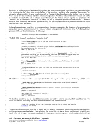 Policy Document: Corruption Within Modern Christianity 63 of 200
Copyright Sovereignty Education and Defense Ministry ,http://sedm.org
Form 08.012, Rev. 1-21-2017 EXHIBIT:________
buy favors by the legalization of various sinful behaviors. The most frequent attitude of secular society towards Christians1
who wish to apply God’s laws to the practical affairs of life is that they are likely to be branded as “hate mongers” or2
advocating a hate mentality. In some jurisdictions such as Canada, the legislature has branded it a hate crime to enforce3
God’s laws even within churches as it pertains to homosexual practices. What these false slanderers and accusers will not do4
is admit what the object of the hate is, which is sinful behaviors, and that the main function of police and government is to5
“hate evil”, not by the objective standard of God’s Holy law, but by a subjective politically-defined standard. Liberals of6
today are intent on making us Christians appear to actually hate specific people, instead of just sinful and therefore illegal7
behaviors that violate God’s laws.8
Reformed theologians are more likely to preach about hatred than dispensationalists. The dichotomy of dispensationalism9
causes them to avoid controversial or divisive topics or subjects which politically impact on society. A.W. Tozier, former10
president of Moody Bible Institute, said the following:11
“Men perform according to their theology whether it is right or wrong.”12
The Holy Bible frequently uses the term “fearing the Lord”:13
“You shall fear the LORD your God and serve Him, and shall take oaths in His name.”14
[Deut. 6:13, Bible, NKJV]15
“And the LORD commanded us to observe all these statutes, to fear the LORD our God, for our good always,16
that He might preserve us alive, as it is this day.”17
[Deut. 6:24, Bible, NKJV]18
“And now, Israel, what does the LORD your God require of you, but to fear the LORD your God, to walk in all19
His ways and to love Him, to serve the LORD your God with all your heart and with all your soul, and to keep20
the commandments of the LORD and His statutes which I command you today for your good?”21
[Deut. 10:11-13, Bible, NKJV]22
“You shall fear the LORD your God; you shall serve Him, and to Him you shall hold fast, and take oaths in His23
name.”24
[Deut. 10:20, Bible, NKJV]25
“Only fear the LORD, and serve Him in truth with all your heart; for consider what great things He has done26
for you.”27
[1 Sam. 12:24, Bible, NKJV]28
“Let all the earth fear the LORD; Let all the inhabitants of the world stand in awe of Him.”29
[Psalm 33:8, Bible, NKJV]30
Most Christians aren’t aware and are even surprised to find that “fearing the Lord” is a synonym for “hating evil” behavior!:31
“The fear of the LORD is to hate evil; Pride and arrogance and the evil way And the perverse mouth I hate.32
[Prov. 8:13, Bible, NKJV]33
“You who love the LORD, hate evil! He preserves the souls of His saints; He delivers them out of the hand of34
the wicked.”35
[Psalm 97:10, Bible, NKJV]36
“Hate evil, love good; Establish justice in the gate.”37
[Amos 5:15, Bible, NKJV]38
We therefore cannot love God in a true biblical sense unless and until we hate His opposite, which is evil behavior. We39
define evil behavior as all things that occur in violation of God’s holy laws and statutes.40
“For the Lord is our Judge, the Lord is our Lawgiver, The Lord is our King; He will save [and protect] us.”41
[Isaiah 33:22, Bible, NKJV]42
The Bible says in no uncertain terms that we should hold evil behavior contemptible and abominable and rebuke it publicly43
and frequently, as you will see below. Those who think that hating what evil does to destroy our liberties is not a biblical or44
family value or is wrong are encouraged to read the following scriptures contradicting such a misinformed conclusion. Notice45
 