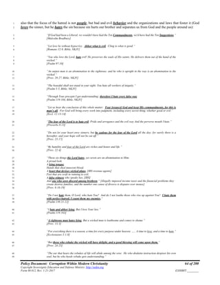 Policy Document: Corruption Within Modern Christianity 64 of 200
Copyright Sovereignty Education and Defense Ministry ,http://sedm.org
Form 08.012, Rev. 1-21-2017 EXHIBIT:________
also that the focus of the hatred is not people, but bad and evil behavior and the organizations and laws that foster it (God1
loves the sinner, but he hates the sin because sin hurts our brother and separates us from God and the people around us):2
“If God had been a Liberal, we wouldn't have had the Ten Commandments, we'd have had the Ten Suggestions.”3
[Malcolm Bradbury]4
“Let love be without hypocrisy. Abhor what is evil. Cling to what is good.”5
[Romans 12:9, Bible, NKJV]6
“You who love the Lord, hate evil! He preserves the souls of His saints; He delivers them out of the hand of the7
wicked.”8
[Psalm 97:10]9
“An unjust man is an abomination to the righteous: and he who is upright in the way is an abomination to the10
wicked.”11
[Prov. 29:27, Bible, NKJV]12
“The boastful shall not stand in your sight: You hate all workers of iniquity.”13
[Psalm 5:5, Bible, NKJV]14
“Through Your precepts I get understanding: therefore I hate every false way.15
[Psalm 119:104, Bible, NKJV]16
“Let us hear the conclusion of this whole matter: Fear [respect] God and keep His commandments, for this is17
man’s all. For God will bring every work into judgment, including every secret thing, whether good or evil.”18
[Eccl. 12:13-14]19
“The fear of the Lord is to hate evil; Pride and arrogance and the evil way And the perverse mouth I hate.”20
[Proverbs 8:13]21
“Do not let your heart envy sinners, but be zealous for the fear of the Lord all the day; for surely there is a22
hereafter, and your hope will not be cut off.”23
[Prov. 23:17]24
“By humility and fear of the Lord are riches and honor and life.”25
[Prov. 22:4]26
“These six things the Lord hates, yes seven are an abomination to Him:27
A proud look.28
A lying tongue,29
Hands that shed innocent blood,30
A heart that devises wicked plans, [IRS revenue agents]31
Feet that are swift in running to evil,32
A false witness who speaks lies, [IRS]33
And one who sows discord among brethren.” [illegally imposed income taxes and the financial problems they34
create destroy families, and the number one cause of divorce is disputes over money]35
[Prov. 6:16-19]36
“Do I not hate them, O Lord, who hate You? And do I not loathe those who rise up against You? I hate them37
with perfect hatred; I count them my enemies.”38
[Psalm 139:21-22]39
“I hate and abhor lying, But I love Your law.”40
[Psalm 119:163]41
“A righteous man hates lying, But a wicked man is loathsome and comes to shame.”42
[Prov. 13:5]43
“For everything there is a season, a time for every purpose under heaven: ….. A time to love, and a time to hate.”44
[Ecclesiastes 3:1-8]45
“But those who rebuke the wicked will have delight, and a good blessing will come upon them.”46
[Prov. 24:25]47
“The ear that hears the rebukes of life will abide among the wise. He who disdains instruction despises his own48
soul, but he who heeds rebuke gets understanding.”49
 