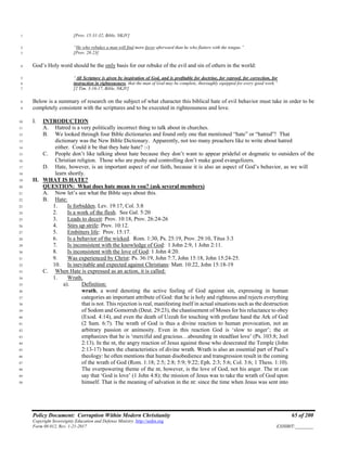 Policy Document: Corruption Within Modern Christianity 65 of 200
Copyright Sovereignty Education and Defense Ministry ,http://sedm.org
Form 08.012, Rev. 1-21-2017 EXHIBIT:________
[Prov. 15:31-32, Bible, NKJV]1
“He who rebukes a man will find more favor afterward than he who flatters with the tongue.”2
[Prov. 28:23]3
God’s Holy word should be the only basis for our rebuke of the evil and sin of others in the world:4
“All Scripture is given by inspiration of God, and is profitable for doctrine, for reproof, for correction, for5
instruction in righteousness, that the man of God may be complete, thoroughly equipped for every good work.”6
[2 Tim. 3:16-17, Bible, NKJV]7
Below is a summary of research on the subject of what character this biblical hate of evil behavior must take in order to be8
completely consistent with the scriptures and to be executed in righteousness and love.9
I. INTRODUCTION10
A. Hatred is a very politically incorrect thing to talk about in churches.11
B. We looked through four Bible dictionaries and found only one that mentioned “hate” or “hatred”! That12
dictionary was the New Bible Dictionary. Apparently, not too many preachers like to write about hatred13
either. Could it be that they hate hate? :-)14
C. People don’t like talking about hate because they don’t want to appear prideful or dogmatic to outsiders of the15
Christian religion. Those who are pushy and controlling don’t make good evangelizers.16
D. Hate, however, is an important aspect of our faith, because it is also an aspect of God’s behavior, as we will17
learn shortly.18
II. WHAT IS HATE?19
QUESTION: What does hate mean to you? (ask several members)20
A. Now let’s see what the Bible says about this.21
B. Hate:22
1. Is forbidden. Lev. 19:17, Col. 3:823
2. Is a work of the flesh. See Gal. 5:2024
3. Leads to deceit: Prov. 10:18, Prov. 26:24-2625
4. Stirs up strife: Prov. 10:12.26
5. Embitters life: Prov. 15:17.27
6. Is a behavior of the wicked. Rom. 1:30, Ps. 25:19, Prov. 29:10, Titus 3:328
7. Is inconsistent with the knowledge of God: 1 John 2:9, 1 John 2:11.29
8. Is inconsistent with the love of God: 1 John 4:20.30
9. Was experienced by Christ: Ps. 36:19, John 7:7, John 15:18, John 15:24-25.31
10. Is inevitable and expected against Christians: Matt. 10:22, John 15:18-1932
C. When Hate is expressed as an action, it is called:33
1. Wrath.34
a). Definition:35
wrath, a word denoting the active feeling of God against sin, expressing in human36
categories an important attribute of God: that he is holy and righteous and rejects everything37
that is not. This rejection is real, manifesting itself in actual situations such as the destruction38
of Sodom and Gomorrah (Deut. 29:23), the chastisement of Moses for his reluctance to obey39
(Exod. 4:14), and even the death of Uzzah for touching with profane hand the Ark of God40
(2 Sam. 6:7). The wrath of God is thus a divine reaction to human provocation, not an41
arbitrary passion or animosity. Even in this reaction God is ‘slow to anger’; the ot42
emphasizes that he is ‘merciful and gracious…abounding in steadfast love’ (Ps. 103:8; Joel43
2:13). In the nt, the angry reaction of Jesus against those who desecrated the Temple (John44
2:13-17) bears the characteristics of divine wrath. Wrath is also an essential part of Paul’s45
theology: he often mentions that human disobedience and transgression result in the coming46
of the wrath of God (Rom. 1:18; 2:5; 2:8; 5:9; 9:22; Eph. 2:3; 5:6; Col. 3:6; 1 Thess. 1:10).47
The overpowering theme of the nt, however, is the love of God, not his anger. The nt can48
say that ‘God is love’ (1 John 4:8); the mission of Jesus was to take the wrath of God upon49
himself. That is the meaning of salvation in the nt: since the time when Jesus was sent into50
 