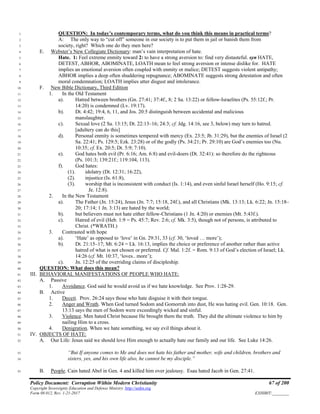 Policy Document: Corruption Within Modern Christianity 67 of 200
Copyright Sovereignty Education and Defense Ministry ,http://sedm.org
Form 08.012, Rev. 1-21-2017 EXHIBIT:________
QUESTION: In today’s contemporary terms, what do you think this means in practical terms?1
A: The only way to “cut off” someone in our society is to put them in jail or banish them from2
society, right? Which one do they men here?3
E. Webster’s New Collegiate Dictionary: man’s vain interpretation of hate.4
Hate. 1: Feel extreme enmity toward 2: to have a strong aversion to: find very distasteful. syn HATE,5
DETEST, ABHOR, ABOMINATE, LOATH mean to feel strong aversion or intense dislike for. HATE6
implies an emotional aversion often coupled with enmity or malice; DETEST suggests violent antipathy;7
ABHOR implies a deep often shuddering repugnance; ABOMINATE suggests strong detestation and often8
moral condemnation; LOATH implies utter disgust and intolerance.9
F. New Bible Dictionary, Third Edition10
1. In the Old Testament11
a). Hatred between brothers (Gn. 27:41; 37:4f., 8; 2 Sa. 13:22) or fellow-Israelites (Ps. 55:12f.; Pr.12
14:20) is condemned (Lv. 19:17).13
b). Dt. 4:42; 19:4, 6, 11, and Jos. 20:5 distinguish between accidental and malicious14
manslaughter.15
c). Sexual love (2 Sa. 13:15; Dt. 22:13–16; 24:3; cf. Jdg. 14:16, see 3, below) may turn to hatred.16
[adultery can do this]17
d). Personal enmity is sometimes tempered with mercy (Ex. 23:5; Jb. 31:29), but the enemies of Israel (218
Sa. 22:41; Ps. 129:5; Ezk. 23:28) or of the godly (Ps. 34:21; Pr. 29:10) are God’s enemies too (Nu.19
10:35; cf. Ex. 20:5; Dt. 5:9; 7:10).20
e). God hates both evil (Pr. 6:16; Am. 6:8) and evil-doers (Dt. 32:41): so therefore do the righteous21
(Ps. 101:3; 139:21f.; 119:104, 113).22
f). God hates:23
(1). idolatry (Dt. 12:31; 16:22),24
(2). injustice (Is. 61:8),25
(3). worship that is inconsistent with conduct (Is. 1:14), and even sinful Israel herself (Ho. 9:15; cf.26
Je. 12:8).27
2. In the New Testament28
a). The Father (Jn. 15:24), Jesus (Jn. 7:7; 15:18, 24f.), and all Christians (Mk. 13:13; Lk. 6:22; Jn. 15:18–29
20; 17:14; 1 Jn. 3:13) are hated by the world;30
b). but believers must not hate either fellow-Christians (1 Jn. 4:20) or enemies (Mt. 5:43f.).31
c). Hatred of evil (Heb. 1:9 = Ps. 45:7; Rev. 2:6; cf. Mk. 3:5), though not of persons, is attributed to32
Christ. (*WRATH.)33
3. Contrasted with hope34
a). ‘Hate’ as opposed to ‘love’ in Gn. 29:31, 33 (cf. 30, ‘loved … more’);35
b). Dt. 21:15–17; Mt. 6:24 = Lk. 16:13, implies the choice or preference of another rather than active36
hatred of what is not chosen or preferred. Cf. Mal. 1:2f. = Rom. 9:13 of God’s election of Israel; Lk.37
14:26 (cf. Mt. 10:37, ‘loves.. more’);38
c). Jn. 12:25 of the overriding claims of discipleship.39
QUESTION: What does this mean?40
III. BEHAVIORAL MANIFESTATIONS OF PEOPLE WHO HATE:41
A. Passive42
1. Avoidance. God said he would avoid us if we hate knowledge. See Prov. 1:28-29.43
B. Active44
1. Deceit. Prov. 26:24 says those who hate disguise it with their tongue.45
2. Anger and Wrath. When God turned Sodom and Gomorrah into dust, He was hating evil. Gen. 10:18. Gen.46
13:13 says the men of Sodom were exceedingly wicked and sinful.47
3. Violence. Men hated Christ because He brought them the truth. They did the ultimate violence to him by48
nailing Him to a cross.49
4. Denigration. When we hate something, we say evil things about it.50
IV. OBJECTS OF HATE:51
A. Our Life: Jesus said we should love Him enough to actually hate our family and our life. See Luke 14:26.52
“But If anyone comes to Me and does not hate his father and mother, wife and children, brothers and53
sisters, yes, and his own life also, he cannot be my disciple.”54
B. People. Cain hated Abel in Gen. 4 and killed him over jealousy. Esau hated Jacob in Gen. 27:41.55
 