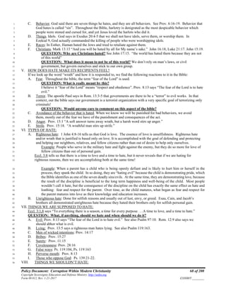 Policy Document: Corruption Within Modern Christianity 68 of 200
Copyright Sovereignty Education and Defense Ministry ,http://sedm.org
Form 08.012, Rev. 1-21-2017 EXHIBIT:________
C. Behavior. God said there are seven things he hates, and they are all behaviors. See Prov. 6:16-19. Behavior that1
God hates is called “sin”. Throughout the Bible, harlotry is denigrated as the most despicable behavior which2
people were stoned and cursed for, and yet Jesus loved the harlots who did it.3
D. Things. Idols. God says in Exodus 20:4-5 that we shall not have idols, serve them, or worship them. In4
Ezekial 9, God actually commanded the killing of people who were worshipping idols.5
E. Races: In Esther, Haman hated the Jews and tried to retaliate against them.6
F. Christians. Mark 13:13 “And you will be hated by all for My name’s sake.” John 16:18, Luke 21:17. John 15:19.7
QUESTION: Why are Christians hated? See John 17:15. “the world has hated them because they are not8
of this world”9
QUESTION: What does it mean to not be of this world? We don’t rely on man’s laws, or civil10
government, but govern ourselves and stick to our own group.11
V. HOW DOES HATE MAKE ITS RECIPIENTS FEEL?12
If we look up the word “wrath” and how it is responded to, we find the following reactions to it in the Bible:13
A. Fear. Throughout the bible, the term “fear of the Lord” is used.14
QUESTION: What is really meant by this?15
I believe it “fear of the Lord” means “respect and obedience”. Prov. 8:13 says “The fear of the Lord is to hate16
evil.”17
B. Terror. The apostle Paul says in Rom. 13:3-5 that governments are there to be a “terror” to evil works. In that18
context, our the bible says our government is a terrorist organization with a very specific goal of terrorizing only19
criminals!20
QUESTION: Would anyone care to comment on this aspect of the bible?21
C. Avoidance of the behavior that is hated. When we know we will be punished for bad behaviors, we avoid22
them, mostly out of the fear we have of the punishment and consequences of the act.23
D. Anger. Prov. 15:1 “A soft answer turns away wrath, but a harsh word stirs up anger.”24
E. Strife. Prov. 15:18. “A wrathful man stirs up strife.”25
VI. TYPES OF HATE:26
A. Righteous hate: 1 John 4:8-16 tells us that God is love. The essence of love is unselfishness. Righteous hate27
and/or wrath that is justified is based only on love. It is accomplished with the goal of defending and protecting28
and helping our neighbors, relatives, and fellow citizens rather than out of desire to help only ourselves.29
Example: People who serve in the military hate and fight against the enemy, but they do so more for love of30
fellow citizens than out of personal gain.31
Eccl. 3:8 tells us that there is a time to love and a time to hate, but it never reveals that if we are hating for32
righteous reasons, then we are accomplishing both at the same time!33
Example: When a parent has a child who is being openly defiant and is likely to hurt him or herself in the34
process, they spank the child. In so doing, they are “hating evil” because the child is demonstrating pride, which35
the Bible identifies as one of the seven deadly sins/evils. At the same time, they are demonstrating love, because36
the result of the discipline is beneficial to the long term happiness and well-being of the child. Most people37
wouldn’t call it hate, but the consequence of the discipline on the child has exactly the same effect as hate and38
loathing: fear and respect for the parent. Over time, as the child matures, what began as fear and respect for39
the parent matures into love as their knowledge and education increases.40
B. Unrighteous hate: Done for selfish reasons and usually out of lust, envy, or greed. Esau, Cain, and Jacob’s41
brothers all demonstrated unrighteous hate because they hated their brothers only for selfish personal gain.42
VII. THINGS WE ARE SUPPOSED TO HATE:43
Eccl. 3:1,8 says “To everything there is a season, a time for every purpose. …A time to love, and a time to hate.”44
QUESTION: What, if anything, should we hate and when should we do it?45
A. Evil: Prov. 8:13 says “The fear of the Lord is to hate evil.” See also Psalm 97:10. Rom. 12:9 also says we46
should abhor what is evil.47
B. Lying: Prov. 13:5 says a righteous man hates lying. See also Psalm 119:163.48
C. Men of wicked intentions: Prov. 14:1749
D. Bribes: Prov. 15:2750
E. Surety: Prov. 11:1551
F. Covetousness: Prov. 28:1652
G. False ways: Ps. 119:104, Ps. 119:16353
H. Perverse mouth: Prov. 8:1354
I. Those who oppose God: Ps. 139:21-22.55
VIII. THINGS WE SHOULDN’T HATE:56
 
