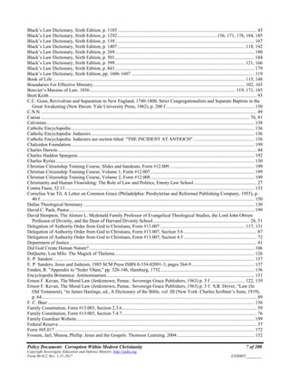 Policy Document: Corruption Within Modern Christianity 7 of 200
Copyright Sovereignty Education and Defense Ministry ,http://sedm.org
Form 08.012, Rev. 1-21-2017 EXHIBIT:________
Black’s Law Dictionary, Sixth Edition, p. 1185..................................................................................................................... 43
Black’s Law Dictionary, Sixth Edition, p. 1292....................................................................................156, 171, 178, 184, 185
Black’s Law Dictionary, Sixth Edition, p. 139..................................................................................................................... 167
Black’s Law Dictionary, Sixth Edition, p. 1407........................................................................................................... 118, 142
Black’s Law Dictionary, Sixth Edition, p. 269..................................................................................................................... 180
Black’s Law Dictionary, Sixth Edition, p. 501..................................................................................................................... 184
Black’s Law Dictionary, Sixth Edition, p. 599............................................................................................................. 121, 166
Black’s Law Dictionary, Sixth Edition, p. 841..................................................................................................................... 179
Black’s Law Dictionary, Sixth Edition, pp. 1606-1607 ....................................................................................................... 119
Book of Life ................................................................................................................................................................. 115, 148
Boundaries For Effective Ministry............................................................................................................................... 102, 103
Bouvier’s Maxims of Law, 1856.......................................................................................................................... 119, 171, 185
Brett Keith.............................................................................................................................................................................. 93
C.C. Goen, Revivalism and Separatism in New England, 1740-1800, Strict Congregationalists and Separate Baptists in the
Great Awakening (New Haven: Yale University Press, 1962), p. 200 f .......................................................................... 150
C.N.N. .................................................................................................................................................................................... 49
Caesar............................................................................................................................................................................... 76, 81
Calvinists.............................................................................................................................................................................. 138
Catholic Encyclopedia.......................................................................................................................................................... 136
Catholic Encyclopedia: Judaizers......................................................................................................................................... 136
Catholic Encyclopedia: Judaizers see section titled: "THE INCIDENT AT ANTIOCH" ................................................... 136
Chalcedon Foundation.......................................................................................................................................................... 199
Charles Darwin....................................................................................................................................................................... 44
Charles Haddon Spurgeon.................................................................................................................................................... 192
Charles Ryries ...................................................................................................................................................................... 130
Christian Citizenship Training Course, Slides and handouts, Form #12.009....................................................................... 199
Christian Citizenship Training Course, Volume 1, Form #12.007....................................................................................... 199
Christian Citizenship Training Course, Volume 2, Form #12.008....................................................................................... 199
Christianity and Human Flourishing: The Role of Law and Politics, Emory Law School..................................................... 27
Contra Faust, 32.13 .............................................................................................................................................................. 133
Cornelius Van Til, A Letter on Common Grace (Philadelphia: Presbyterian and Reformed Publishing Company, 1955), p.
40 f ................................................................................................................................................................................... 150
Dallas Theological Seminary ............................................................................................................................................... 130
David C. Pack, Pastor........................................................................................................................................................... 199
David Hempton, The Alonzo L. Mcdonald Family Professor of Evangelical Theological Studies, the Lord John Obrien
Professor of Divinity, and the Dean of Harvard Divinity School................................................................................. 28, 51
Delegation of Authority Order from God to Christians, Form #13.007 ....................................................................... 117, 131
Delegation of Authority Order from God to Christians, Form #13.007, Section 3.6 ............................................................. 87
Delegation of Authority Order from God to Christians, Form #13.007, Section 4.5 ............................................................. 72
Department of Justice............................................................................................................................................................. 41
Did God Create Human Nature? .......................................................................................................................................... 106
DuQuette, Lon Milo. The Magick of Thelema..................................................................................................................... 126
E. P. Sanders ........................................................................................................................................................................ 137
E. P. Sanders, Jesus and Judaism, 1985 SCM Press ISBN 0-334-02091-3, pages 264-9..................................................... 137
Emden, R. "Appendix to "Seder 'Olam," pp. 32b-34b, Hamburg, 1752............................................................................... 136
Encyclopedia Britannica: Antinomianism............................................................................................................................ 131
Ernest F. Kevan, The Moral Law (Jenkintown, Penna.: Sovereign Grace Publishers, 1963) p. 5 f ............................. 122, 139
Ernest F. Kevan, The Moral Law (Jenkintown, Penna.: Sovereign Grace Publishers, 1963) p. 5 f. S.R. Driver, “Law (In
Old Testament), “in James Hastings, ed., A Dictionary of the Bible, vol. III (New York: Charles Scribner’s Sons, 1919),
p. 64.................................................................................................................................................................................... 89
F. C. Baur ............................................................................................................................................................................. 136
Family Constitution, Form #13.003, Section 2.3.6................................................................................................................. 59
Family Constitution, Form #13.003, Section 7.4.7................................................................................................................. 76
Family Guardian Website..................................................................................................................................................... 199
Federal Reserve...................................................................................................................................................................... 37
Form #05.017 ....................................................................................................................................................................... 172
Fossum, Jarl; Munoa, Phillip. Jesus and the Gospels. Thomson Learning, 2004................................................................. 132
 