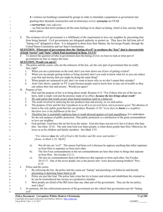 Policy Document: Corruption Within Modern Christianity 71 of 200
Copyright Sovereignty Education and Defense Ministry ,http://sedm.org
Form 08.012, Rev. 1-21-2017 EXHIBIT:________
4 : violence (as bombing) committed by groups in order to intimidate a population or government into1
granting their demands 〈insurrection and revolutionary terror〉 synonymy see FEAR2
---ter•ror•less -ləs adjective3
…we find out that terror produces all the same feelings in its object as hating, which is fear, anxiety fright,4
and/or panic.5
E. The existence of civil government is a fulfillment of the requirement to love our neighbor by preventing him6
from being harmed. Civil governments are delegated authority to protect us. They have the full time job of7
“hating evil” delegated to them. It is delegated to them from their Master, the Sovereign People, through the8
United States Constitution and our State Constitutions.9
QUESTION: What part of government does the “hating of evil” or produces the “fear” that is characteristic10
of both “terror” and “hate” which Paul mentioned in Rom. 13:3-5?11
F. To answer the question of who in government does the hating of evil, we have to look at what part of12
government we fear or respect the most.13
QUESTION: Would you agree?14
G. The police and the courts, who are the enforcers of the law, are the only part of government that we really15
fear, right?16
1. When you see a policeman on the road, don’t you slow down out of fear of getting a ticket?17
2. When you see people getting tickets or being arrested, don’t you want to know what for so you can reduce18
your fear and anxiety that you might be doing the same thing?19
3. When people are sentenced to jail, don’t we want to know why so we don’t repeat their mistake?20
4. Aren’t law shows popular on TV in part because people want to know how to stay out of trouble so they21
can reduce their fear and anxiety. Would you agree?22
H. Purpose of law23
1. Paul said the purpose of law is to bring about wrath: Romans 4:15: “For if those who are of the law are24
heirs, faith is made void and the promise made of no effect, because the law brings about wrath”25
2. We said earlier that wrath occurs when hatred manifests itself as a behavior.26
3. The wrath involved in enforcing the law produces fear and anxiety, as we said earlier.27
4. The purpose of law and the fear it produces in us all is to prevent harm, not to promote good. The absence of28
harm is the only public good that law can produce. Romans 13:10: “Love does no harm to a neighbor;29
therefore love is the fulfillment of the law.”30
5. Therefore law is essentially righteous hate or wrath directed against evil and ungodliness: It is undertaken31
for the sole purpose of public protection. That public protection is a satisfaction of the great commandment32
to love our neighbor.33
6. God and hate: God hates the sin but loves the sinner. God also hates not just evil, but evil doers who hate34
him. See Deut. 32:41. The only time God ever hates people, is when those people hate Him. Otherwise, he35
loves us as his children and family members. See Mark 3:35:36
“For whoever does the will of God is My brother and My sister and mother.”37
[Jesus, in Mark 3:35, NKJV]38
a). Not all sins are “evil”. The reason God hates evil is because he opposes anything that either separates39
us from Him or separates us from each other.40
b). The first Four commandments in the ten commandments are laws that relate to things that separate41
us from Him. See Exodus 2:2-11.42
c). The last six commandments deal with behaviors that separate us from each other. See Exodus43
20:12-17. One of the seven deadly sins is the person who “sows discord among brethren” Prov.44
6:19.45
I. Police and the courts:46
1. By enforcing the law, the police and the courts are “hating” and punishing evil behavior and thereby47
preventing or deterring future harm to all.48
2. Police are just like God: The police hate crime but try to honor and reform and rehabilitate the criminal so49
he can be reintroduced into society as a productive member.50
3. Most people are afraid of the IRS more than any other part of the government. They are the tax police,51
aren’t they?52
J. In summary, the law enforcement powers of the government are the vehicle that government uses for “hating53
evil”.54
 
