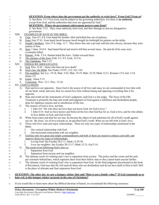 Policy Document: Corruption Within Modern Christianity 72 of 200
Copyright Sovereignty Education and Defense Ministry ,http://sedm.org
Form 08.012, Rev. 1-21-2017 EXHIBIT:________
QUESTION: From where does the government get the authority to write laws? From God? From us?1
A: See Rom. 13:1 “Let every soul be subject to the governing authorities. For there is no authority2
except from God, and the authorities that exist are appointed by God.”3
QUESTION: Where do government enforcement powers come from?4
A: See Rom. 13:5. They come indirectly from God, and flow through us and are delegated to5
government.6
XIII. EXAMPLES OF HATE IN THE BIBLE:7
A. Cain: Gen 4:5, 4:8. Cain hated his brother Abel and killed him out of jealousy.8
B. Esau: Gen 27:41. Esau hated Jacob because Jacob bought his birthright for pennies on the dollar.9
C. Joseph’s brothers: Gen 37:4, Judg. 11:7. They threw him into a pit and sold him into slavery, because they were10
jealous of him.11
D. Saul: 1 Sam. 18:8-9. Saul hated David and tried to kill him several times. He and all of his sons were12
eventually killed.13
E. Haman: Esth. 3:5-6. Haman hated the Jews. Esther rescued them.14
F. The enemies of the Jews: Esth. 9:1, 9:5, Ezek. 35:5-6.15
G. The Chaldeans. Dan 3:1216
XIV. THINGS WE SHOULD LOVE:17
A. God: Prov. 8:36 “..those who hate me love death”18
B. God’s law, the Bible: See Psalm 119:97, 113, 163, 165.19
C. Our neighbor: See Lev. 19:18, Matt. 5:43, Matt. 19:19, Matt. 22:39, Mark 12:31, Romans 13:9, Gal. 5:14,20
James 2:821
D. Good: Amos 5:15.22
E. Correction: Prov. 12:1. Prov. 15:10.23
XV. CONCLUSIONS24
A. Hate and love are opposites. Since God is the source of all love and since we are commanded to love him with25
all our heart, mind, and soul, then we cannot love him without hating and opposing everything that is his26
opposite.27
B. Hate and wrath are the instruments of God’s judgment, and God is a fair judge. The focus of the Old28
Testament is primarily the hate and wrath and judgment of God against a rebellious and disobedient people,29
done for righteous reasons and in satisfaction of His law.30
C. The essence of God is love, not hate.31
1. 1 John 4:8: “He who does not love does not know God, for God is love.”32
2. 1 John 4:16: And we have known and believed the love that God has for us. God is love, and he who abides33
in love abides in God, and God in him.34
D. When Jesus came and died for our sins, he became the object of and substitute for all of God’s wrath against35
our sin. By Jesus’ act of love towards us, he pacified God’s wrath. What we are left with is God’s love.36
E. Those who love want and enjoy relationships. There are only two types of relationships mentioned in the37
Bible:38
1. Our vertical relationship with God.39
2. Our horizontal relationship with our neighbor.40
F. God has only two great and simple commandments and both of them are meant to enhance and edify and41
improve these two types of relationships:42
1. Loving God: See Exodus 20:2-11, Mark 12:29-30.43
2. Love our neighbor: See Exodus 20:12-17, Mark 12:31, Gal 5:14.44
G. The result of not following God’s laws is:45
1. Separation from God.46
2. Separation from society and our neighbor.47
H. The ultimate result of violating man’s law is separation from society. The police and the courts and the jails48
put criminals behind bars, which separates them from their fellow man so they cannot harm anyone further.49
I. The ultimate result of violating God’s law is separation from God. At the final judgment documented in the book50
of Revelation, God says that He will send all those who are disobedient and do not have faith in Him to hell. Hell51
is the place of ultimate and final separation from God.52
QUESTION: The other day we saw a bumper sticker that said “Hate is not a family value?” If God commands us to53
hate evil, is this bumper sticker accurate in the case of Christians?54
If you would like to learn more about the Biblical doctrine of hatred, we recommend the following resources:55
 