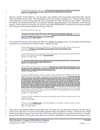 Policy Document: Corruption Within Modern Christianity 76 of 200
Copyright Sovereignty Education and Defense Ministry ,http://sedm.org
Form 08.012, Rev. 1-21-2017 EXHIBIT:________
immediately forgets what kind of man he was. But he who looks into the perfect law of liberty and continues in1
it, and is not a forgetful hearer but a doer of the work, this one will be blessed in what he does.2
[James 1:21-25, Bible, NKJV]3
Heaven is a family of God’s believers. Like any family, some members will receive greater rewards than others from the4
Father and Mother based on works. When that happens, strife within families inevitably occurs. The best example of that is5
when people draw up wills or living trusts that convey unequal portions of their inheritance to their children. After parents6
die, families can and often do break apart over arguments caused by unequal distribution of the inheritance of their deceased7
parent(s). Priests within the old testament, for instance, received NO INHERITANCE, and therefore were treated unequally,8
just as believers will be treated unequally after they get to Heaven:9
The Portion of the Priests and Levites10
“The priests, the Levites—all the tribe of Levi—shall have no part nor inheritance with Israel; they shall eat11
the offerings of the LORD made by fire, and His portion. Therefore they shall have no inheritance among their12
brethren; the LORD is their inheritance, as He said to them.”13
[Deuteronomy 18:1-2, Bible, NKJV]14
Every person that God got excited about in the Bible was a faithful and obedient servant. All the people who God blessed15
were parties to a covenant and were faithful “trustees” under the covenant:16
And the LORD appeared to him the same night and said, “I am the God of your father Abraham; do not fear, for17
I am with you. I will bless you and multiply your descendants for My servant Abraham’s sake.”18
[Gen. 26:24, Bible, NKJV]19
“I speak with him face to face, Even plainly, and not in dark sayings; And he sees the form of the LORD. Why20
then were you not afraid To speak against My servant Moses?”21
[Numbers 12:8, Bible, NKJV]22
“But My servant Caleb, because he has a different spirit in him and has followed Me fully, I will bring into the23
land where he went, and his descendants shall inherit it.”24
[Numbers 14:24, Bible, NKJV]25
“Then it shall be, if you heed all that I command you, walk in My ways, and do what is right in My sight, to keep26
My statutes and My commandments, as My servant David did, then I will be with you and build for you an27
enduring house, as I built for David, and will give Israel to you.”28
[1 Kings 11:38, Bible, NKJV]29
Thus says the LORD God of Israel: “Because I exalted you from among the people, and made you ruler over My30
people Israel, and tore the kingdom away from the house of David, and gave it to you; and yet you have not been31
as My servant David, who kept My commandments and who followed Me with all his heart, to do only what32
was right in My eyes; but you have done more evil than all who were before you, for you have gone and made33
for yourself other gods and molded images to provoke Me to anger, and have cast Me behind your back—34
therefore behold! I will bring disaster on the house of Jeroboam, and will cut off from Jeroboam every male35
in Israel, bond and free; I will take away the remnant of the house of Jeroboam, as one takes away refuse until36
it is all gone. 11 The dogs shall eat whoever belongs to Jeroboam and dies in the city, and the birds of the air37
shall eat whoever dies in the field; for the LORD has spoken!”’ Arise therefore, go to your own house. When38
your feet enter the city, the child shall die. And all Israel shall mourn for him and bury him, for he is the only39
one of Jeroboam who shall come to the grave, because in him there is found something good toward the LORD40
God of Israel in the house of Jeroboam.41
[1 Kings 14:7-13, Bible, NKJV]42
“If anyone serves Me, let him follow Me; and where I am, there My servant will be also. If anyone serves Me, him43
My Father will honor.”44
[John 12:26, Bible, NKJV]45
“Well done, good and faithful servant; you have been faithful over a few things, I will make you ruler over many46
things. Enter into the joy of your lord.”47
[Matt. 25:23, Bible, NKJV]48
Those who are not faithful, obedient servants under God’s Sovereign Law may inherit basic salvation, but they will not49
achieve glory and will not be trusted with anything important within the Kingdom of Heaven. Would you trust YOUR50
business to an employee who can’t even show up to work on time and who refuses to do any work for the money or “benefits”51
you pay him? Heaven is NOT a place where there are no rewards or punishments or where God does not continue to be a52
 