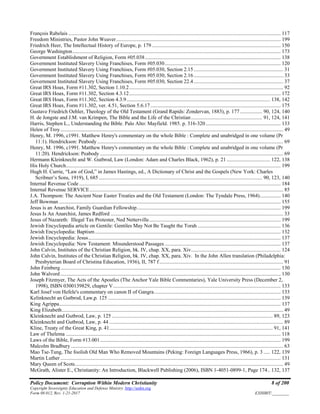 Policy Document: Corruption Within Modern Christianity 8 of 200
Copyright Sovereignty Education and Defense Ministry ,http://sedm.org
Form 08.012, Rev. 1-21-2017 EXHIBIT:________
François Rabelais ................................................................................................................................................................. 117
Freedom Ministries, Pastor John Weaver............................................................................................................................. 199
Friedrich Heer, The Intellectual History of Europe, p. 179.................................................................................................. 150
George Washington.............................................................................................................................................................. 173
Government Establishment of Religion, Form #05.038....................................................................................................... 138
Government Instituted Slavery Using Franchises, Form #05.030........................................................................................ 120
Government Instituted Slavery Using Franchises, Form #05.030, Section 2.15.................................................................... 31
Government Instituted Slavery Using Franchises, Form #05.030, Section 2.16.................................................................... 33
Government Instituted Slavery Using Franchises, Form #05.030, Section 22.4.................................................................... 37
Great IRS Hoax, Form #11.302, Section 1.10.2..................................................................................................................... 92
Great IRS Hoax, Form #11.302, Section 4.3.12................................................................................................................... 172
Great IRS Hoax, Form #11.302, Section 4.3.9............................................................................................................. 138, 142
Great IRS Hoax, Form #11.302, ver. 4.51, Section 5.6.17................................................................................................... 175
Gustave Friedrich Oehler, Theology of the Old Testament (Grand Rapids: Zondervan, 1883), p. 177................. 90, 124, 140
H. de Jongste and J.M. van Krimpen, The Bible and the Life of the Christian...................................................... 91, 124, 141
Harris, Stephen L., Understanding the Bible. Palo Alto: Mayfield. 1985. p. 316-320......................................................... 133
Helen of Troy ......................................................................................................................................................................... 49
Henry, M. 1996, c1991. Matthew Henry's commentary on the whole Bible : Complete and unabridged in one volume (Pr
11:1). Hendrickson: Peabody ............................................................................................................................................. 69
Henry, M. 1996, c1991. Matthew Henry's commentary on the whole Bible : Complete and unabridged in one volume (Pr
11:20). Hendrickson: Peabody ........................................................................................................................................... 69
Hermann Kleinknecht and W. Gutbrod, Law (London: Adam and Charles Black, 1962), p. 21 ................................. 122, 138
His Holy Church................................................................................................................................................................... 199
Hugh H. Currie, “Law of God,” in James Hastings, ed., A Dictionary of Christ and the Gospels (New York: Charles
Scribner’s Sons, 1919), I, 685 ............................................................................................................................ 90, 123, 140
Internal Revenue Code......................................................................................................................................................... 184
Internal Revenue SERVICE................................................................................................................................................... 85
J.A. Thompson: The Ancient Near Easter Treaties and the Old Testament (London: The Tyndale Press, 1964)................ 140
Jeff Bowman ........................................................................................................................................................................ 155
Jesus is an Anarchist, Family Guardian Fellowship............................................................................................................. 199
Jesus Is An Anarchist, James Redford ................................................................................................................................... 33
Jesus of Nazareth: Illegal Tax Protester, Ned Netterville.................................................................................................... 199
Jewish Encyclopedia article on Gentile: Gentiles May Not Be Taught the Torah ............................................................... 136
Jewish Encyclopedia: Baptism............................................................................................................................................. 132
Jewish Encyclopedia: Jesus.................................................................................................................................................. 137
Jewish Encyclopedia: New Testament: Misunderstood Passages ........................................................................................ 137
John Calvin, Institutes of the Christian Religion, bk. IV, chap. XX, para. Xiv.................................................................... 124
John Calvin, Institutes of the Christian Religion, bk. IV, chap. XX, para. Xiv. In the John Allen translation (Philadelphia:
Presbyterian Board of Christina Education, 1936), II, 787 f .............................................................................................. 91
John Feinberg....................................................................................................................................................................... 130
John Walvord ....................................................................................................................................................................... 130
Joseph Fitzmyer, The Acts of the Apostles (The Anchor Yale Bible Commentaries), Yale University Press (December 2,
1998), ISBN 0300139829, chapter V............................................................................................................................... 133
Karl Josef von Hefele's commentary on canon II of Gangra................................................................................................ 133
Kelinknecht an Gutbrod, Law,p. 125 ................................................................................................................................... 139
King Agrippa........................................................................................................................................................................ 137
King Elizabeth........................................................................................................................................................................ 49
Kleinknecht and Gutbrod, Law, p. 125 .......................................................................................................................... 89, 123
Kleinknecht and Gutbrod, Law, p. 44 .................................................................................................................................... 89
Kline, Treaty of the Great King, p. 41............................................................................................................................ 91, 141
Law of Thelema ................................................................................................................................................................... 118
Laws of the Bible, Form #13.001......................................................................................................................................... 199
Malcolm Bradbury ................................................................................................................................................................. 63
Mao Tse-Tung, The foolish Old Man Who Removed Mountains (Peking: Foreign Languages Press, 1966), p. 3 ..... 122, 139
Martin Luther ....................................................................................................................................................................... 131
Mary Queen of Scots.............................................................................................................................................................. 49
McGrath, Alister E., Christianity: An Introduction, Blackwell Publishing (2006), ISBN 1-4051-0899-1, Page 174.. 132, 137
 