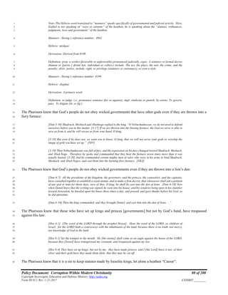 Policy Document: Corruption Within Modern Christianity 80 of 200
Copyright Sovereignty Education and Defense Ministry ,http://sedm.org
Form 08.012, Rev. 1-21-2017 EXHIBIT:________
Note: The Hebrew word translated to “manners” speaks specifically of governmental and judicial activity. Here,1
Ezekiel is not speaking of “ways or customs” of the heathen, he is speaking about the “statutes, ordinances,2
judgments, laws and government” of the heathen.3
Manners—Strong’s reference number: 49414
Hebrew: mishpat5
Derivation: Derived from 81996
Definition: prop. a verdict (favorable or unfavorable) pronounced judicially, espec. A sentence or formal decree7
(human or [partic.] divine law, individual or collect.) include. The act, the place, the suit, the crime, and the8
penalty; abstr. justice, include. right, or privilege (statutory or customary), or even a style9
Manners—Strong’s reference number: 819910
Hebrew: shaphat11
Derivation: A primary word.12
Definition: to judge, i.e., pronounce sentence (for or against); impl. vindicate or punish; by extens. To govern;13
pass. To litigate (lit. or fig.)14
The Pharisees knew that God’s people do not obey wicked governments that have other gods even if they are thrown into a15
fiery furnace:16
[Dan 3:16] Shadrach, Meshach and Abednego replied to the king, “O Nebuchadnezzar, we do not need to defend17
ourselves before you in this matter. [3:17] If we are thrown into the blazing furnace, the God we serve is able to18
save us from it, and he will rescue us from your hand, O king.19
[3:18] But even if he does not, we want you to know, O king, that we will not serve your gods or worship the20
image of gold you have set up.” [NIV]21
[3:19] Then Nebuchadnezzar was full of fury, and the expression on his face changed toward Shadrach, Meshach,22
and Abed-Nego. Therefore he spoke and commanded that they heat the furnace seven times more than it was23
usually heated. [3:20] And he commanded certain mighty men of valor who were in his army to bind Shadrach,24
Meshach, and Abed-Negro, and cast them into the burning fiery furnace. [NKJ]25
The Pharisees knew that God’s people do not obey wicked governments even if they are thrown into a lion’s den:26
[Dan 6:7] All the presidents of the kingdom, the governors, and the princes, the counselors, and the captains,27
have consulted together to establish a royal statute, and to make a firm decree, that whosoever shall ask a petition28
of any god or man for thirty days, save of thee, O king, he shall be cast into the den of lions. [Dan 6:10] Now29
when Daniel knew that the writing was signed, he went into his house; and his windows being open in his chamber30
toward Jerusalem, he kneeled upon his knees three times a day, and prayed, and gave thanks before his God, as31
he did aforetime.32
[Dan 6:16] Then the king commanded, and they brought Daniel, and cast him into the den of lions. . .”33
The Pharisees knew that those who have set up kings and princes [governments] but not by God’s hand, have trespassed34
against His law:35
[Hos 4:1] [The word of the LORD through the prophet Hosea]: Hear the word of the LORD, ye children of36
Israel: for the LORD hath a controversy with the inhabitants of the land, because there is no truth, nor mercy,37
nor knowledge of God in the land.38
[Hos 8:1] Set the trumpet to thy mouth. He [the enemy] shall come as an eagle against the house of the LORD,39
because they [Israel] have transgressed my covenant, and trespassed against my law.40
[Hos 8:4] They have set up kings, but not by me: they have made princes, and I [the Lord] knew it not: of their41
silver and their gold have they made them idols, that they may be cut off.42
The Pharisees knew that it is a sin to keep statutes made by Israelite kings, let alone a heathen “Caesar”:43
 