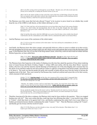 Policy Document: Corruption Within Modern Christianity 81 of 200
Copyright Sovereignty Education and Defense Ministry ,http://sedm.org
Form 08.012, Rev. 1-21-2017 EXHIBIT:________
[Mic 6:13] [The warning of the Lord through his servant Micah]: Therefore also will I [the Lord] make thee1
[Israel] sick in smiting thee, in making thee desolate because of your sins.2
[Mic 6:16] For the statutes of Omri are kept, and all the works of the house of Ahab [kings of Israel who made3
their own statutes], and ye walk in their counsels; that I should make thee a desolation, and the inhabitants thereof4
an hissing: therefore ye shall bear the reproach of my people.5
The Pharisees were fully aware that God only allowed “Caesar” to be in power to prove Israel to see whether they would6
keep the way of the LORD to walk therein, as their fathers did keep it, or not:7
[Jdg 2:21] I [the Lord] also will not henceforth drive out any from before them [Israel] of the nations [heathen8
Caesars, etc.] which Joshua left [unvanquished] when he died: [2:22] That through them [the heathen9
governments] I may prove Israel, whether they will keep the way of the LORD to walk therein, as their fathers10
did keep it, or not.11
[Jdg 3:4] and they [the nations which the LORD left] were to prove Israel by them, to know whether they [Israel]12
would hearken unto the commandments of the LORD, which he commanded their fathers by the hand of Moses.13
And the Pharisees were aware of the conclusion of the whole matter:14
[Ecc 12:13] Let us hear the conclusion of the whole matter: Fear God, and keep his commandments: for this is15
the whole duty of man.16
And finally, the Pharisees knew that when a people, and especially believers, refuse to correct or rebuke sin in their society,17
then the unrebuked sin of even one evil man could curse the whole society and separate that society from the blessings of the18
Lord. In the Pharisees time, the evil was that of the King named Caesar, which they could not and would not rebuke and thus19
became hypocrites, as Jesus called them.20
[Matt. 23:23, Bible] “Woe to you, scribes and Pharisees, hypocrites! For you pay tithe of mint and anise and21
cummin, and have neglected the weightier matters of the law: justice and mercy and faith. These you ought to22
have done, without leaving the others undone.”23
The Pharisees knew their hypocrisy in the matter of rebuking sin at the time they asked the question of Jesus about rendering24
taxes to Caesar because the Book of Joshua, Chapter 7, written 1400 years earlier, tells the story about Moses’ successor25
Joshua, who lost a war with the Amorites and the blessings of God because one of his men illegally stole a treasure that was26
the spoils of war and hid it under his tent and would not confess or right his wrong before God and his people, and preferred27
to lie about it. The result was that the people felt guilty and cowardly in battle and ran away from the enemy to become the28
laughing stock of the land. They were cursed by God because they would not confront and correct this evil in their society,29
which consisted of theft and deceit:30
[Joshua 7:11-13] “Israel has sinned, and they have also transgressed My covenant which I commanded them.31
For they have even taken some of the accursed things, and have both stolen and deceived [the IRS]; and they32
have also put it among their own stuff.33
“Therefore, the children of Israel could not stand before their enemies, but turned their backs before their34
enemies, because they have become doomed to destruction. Neither will I be with you anymore, unless you35
destroy the accursed [the IRS and the Federal Reserve in our day and age] from among you.36
Get up, sanctify the people [clean up this mess!], and say ‘Sanctify yourselves for tomorrow, because thus says37
the Lord God of Israel; “There is an accursed thing in your midst, O Israel; you cannot stand before your enemies38
until you take away the accursed thing from among you.”.39
Therefore, knowing all of the above scriptures, the Pharisees laid a trap for Jesus similar to the question: “Have you stopped40
beating your wife yet?” They were certain that they could trap Jesus into affirming that either: it was lawful to pay tribute41
to “Caesar”, which they knew to be against God’s Law, and thereby condemning him under God’s Law to pay tribute to a42
heathen government [Caesar], thereby condemning him under “Caesar’s” “law”. Then the Pharisees could go tell “Caesar”,43
and thereby get rid of Jesus with the sword of Caesar:44
[Mat 22:17] [The Pharisees sent their disciples to Jesus, who said,] Tell us therefore, What thinkest thou? Is it45
lawful to give tribute unto Caesar, or not?46
 