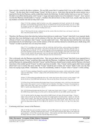 Policy Document: Corruption Within Modern Christianity 82 of 200
Copyright Sovereignty Education and Defense Ministry ,http://sedm.org
Form 08.012, Rev. 1-21-2017 EXHIBIT:________
Jesus was also versed in the above scriptures. He was fully aware that it is against God’s Law to give tribute to a heathen1
“Caesar”. He also knew that it would enrage “Caesar” for him to say so. Jesus knew that giving the correct answer was a2
trap laid for him by the Pharisees, and he evaded their trap by the following: He didn’t define what was or was not “Caesar’s.3
He didn’t even affirm that the penny with “Caesar’s” image and superscription was to be rendered to “Caesar”. Jesus’ answer4
was that the Pharisees should render to “Caesar”, a heathen who did not know or obey God’s Law, exactly what was due to5
any heathen or Israelite who did not obey God’s Law:6
[Num 15:15] One ordinance shall be both for you of the congregation [of Israel], and also for the stranger7
[foreigner; non Israelite] that sojourneth with you, an ordinance for ever in your generations: as ye are, so shall8
the stranger be before the LORD. [15:16] One law and one manner shall be for you, and for the stranger that9
sojourneth with you. (i.e.: death for breaking God’s Law:10
[Deu 27:26] Cursed be he that confirmeth not all the words of this law [God’s Law, not Caesar’s law] to do11
them. And all the people shall say, Amen.)12
Therefore, the Pharisees knew that what they had just been told was to render unto ”Caesar” what God’s Law required: death,13
and since they were declining to carry out the sentence of the law, they were hypocrites, since they were the enforcement14
officials of God’s Law and knew what “Caesar” was due under God’s Law. They had also been told that they were doing15
presumptuously by not harkening to carry out the sentence of the law and they themselves should be put to death along with16
“Caesar” in order to put their own evil away from Israel:17
[Deu 17:11] According to the sentence of the law which they shall teach thee, and according to the judgment18
which they shall tell thee, thou shalt do: thou shalt not decline from the sentence which they shall shew thee, to19
the right hand, nor to the left. [17:12] And the man that will do presumptuously, and will not hearken unto the20
priest that standeth to minister there before the LORD thy God, or unto the judge, [and render unto Caesar what21
Caesar was due, death in this particular case] even that man shall die [the Pharisees, for not carrying out the22
sentence in this particular case]: and thou shalt put away the evil from Israel.23
This is obviously why the Pharisees marveled at him. They were not about to tell “Caesar” that God’s Law required him to24
be put to death, because “Caesar” would have then come after the Pharisees. In addition, Jesus had just rebuked both “Caesar”25
and the Pharisees by stating publicly that both “Caesar” and the Pharisees should be put to death, and the Pharisees who hated26
Jesus knew it but couldn’t go tell “Caesar” in order to get Jesus in trouble. Also, “Caesar” and his agents didn’t know enough27
about God’s Law to realize that Jesus said that “Caesar” should be put to death, and “Caesar” thinks to this very day that28
Jesus was saying to pay tribute. Checkmate. Jesus will, incidentally, render to “Caesar” what is “Caesar’s” at His coming:29
[Luk 19:27] [Jesus, speaking of himself in a parable said,] but those mine enemies, which would not that I should30
reign over them [kings, “Caesars”, judges of the earth and their followers at His coming], bring hither, and slay31
them before me.32
[Psalm 2:7] [The psalmist foretelling that Jesus will “render unto Caesar what is Caesar’s at his coming]: I will33
declare the decree: the LORD hath said unto me, Thou art my Son [Jesus]; this day have I begotten thee.34
[2:9] Thou [Jesus] shalt break them [the heathen kings (Caesars) and judges] with a rod of iron; thou shalt dash35
them in pieces like a potter’s vessel. [2:10] Be wise now therefore, O ye kings: [“Caesars”] be instructed, ye36
judges of the earth. [Note: These verses in Psalm 2 are confirmed to be about Jesus in Acts 13:33; Heb 1:1-5;37
Heb 5:5, and by Jesus Himself in Rev 2:26-27].38
[Zec 14:9] [Zechariah prophesying that Jesus will “render unto Caesar what is Caesar’s” at His coming]: And39
the LORD [Jesus] shall be king over all the earth: in that day shall there be one LORD, and his name one.40
[14:12] And this shall be the plague wherewith the LORD [Jesus] will smite all the people [kings, “Caesars”,41
judges of the earth and all who follow them] that have fought against Jerusalem [Jesus’ capital city when He42
comes with his saints]; Their flesh shall consume away while they stand upon their feet, and their eyes shall43
consume away in their holes, and their tongue shall consume away in their mouth. [Note: These verses can be44
seen to be about Jesus in Mat 25:31-32; Mat 28:18; Joh 18:37; 1Ti 6:13-15; Rev 11:15; Rev 19:14; Rev 20:4-45
6].46
Continuing with Jesus’ answer to the Pharisees:47
[Mat 22:18] But Jesus perceived their wickedness, and said, Why tempt ye me, ye hypocrites? [22:19] Shew me48
the tribute money. And they brought unto him a penny. [22:20] And he saith unto them, Whose is this image and49
superscription? [22:21] They say unto him, Caesar’s. Then saith he unto them, Render therefore unto Caesar50
the things which are Caesar’s, and unto God the things that are God’s.51
 
