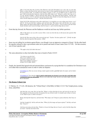 Policy Document: Corruption Within Modern Christianity 83 of 200
Copyright Sovereignty Education and Defense Ministry ,http://sedm.org
Form 08.012, Rev. 1-21-2017 EXHIBIT:________
[Mar 12:14] And when they [certain of the Pharisees and of the Herodians] were come, they say unto him,1
Master, we know that thou art true, and carest for no man: for thou regardest not the person of men, but teachest2
the way of God in truth: Is it lawful to give tribute to Caesar, or not? [12:15] Shall we give, or shall we not3
give? But he, knowing their hypocrisy, said unto them, Why tempt ye me? Bring me a penny, that I may see it.4
[12:16] and they brought it. And he saith unto them, Whose is this image and superscription? And they said5
unto him, Caesar’s [12:17] and Jesus answering said unto them, Render to Caesar the things that are Caesar’s6
and to God the things that are God’s. And they marveled at him.7
[Luke 20:22] [The chief priests and scribes asked Jesus,] Is it lawful for us to give tribute unto Caesar, or no?8
[20:23] but he perceived their craftiness, and said unto them, Why tempt ye me? [20:24] shew me a penny.9
Whose image and superscription hath it? They answered and said, Caesar’s. [20:25] and he said unto them,10
Render therefore unto Caesar the things which be Caesar’s, and to God the things that are God’s.11
From that day forward, the Pharisees and the Sadducees would not ask Jesus any further questions:12
[Mat 22:46] And no one was able to answer Him a word, nor from that day on did anyone dare question Him13
anymore. [NKJ]14
[Luk 20:39] Then some of the scribes answered and said, “Teacher, You have spoken well.” [20:40] but after15
that they dared not question Him anymore. [NKJ]16
Jesus was not calling for revolution against Rome, even though it was an oppressive conqueror of Israel. On the other hand,17
his apostles refused to obey a government order not to preach and teach in Jesus' name (Acts 5:27-29). On that occasion,18
one of Jesus' apostles said:19
"We ought to obey God rather than men."20
The same admonition to obey God rather than man is found in Psalm 118:8-921
“It is better to trust the Lord22
Than to put confidence in man.23
It is better to trust in the Lord24
Than to put confidence in princes.”25
[Psalm 118:8-9, Bible, NKJV]26
Finally, the Apostle Paul agreed with and reiterated these conclusions by saying that that it is scandalous for Christians to use27
civil rather than ecclesiastical courts in order to settle our disputes:28
1Corinthians 6:1 Dare any of you, having a matter against another, go to law before the unjust, and not before29
the saints?30
1Corinthians 6:7 Now therefore there is utterly a fault among you, because ye go to law [in a civil rather than31
ecclesiastical court] one with another. Why do ye not rather take wrong? why do ye not rather [suffer yourselves32
to] be defrauded?33
The Roman Tribute Coin34
5. Tiberius; 14 - 37 A.D.; AR denarius; the "Tribute Penny" of the Bible. In Mark 12:14-17 the Temple priests, testing35
Jesus, asked Him:36
And when they were come, they say unto him, "Master, we know that thou art true, and carest for no man: for37
thou regardest not the person of men, but teachest the way of God in truth: Is it lawful to give tribute to Caesar,38
or not? Shall we give, or shall we not give?"39
But he, knowing their hypocrisy, said unto them, "Why tempt ye me? bring me a penny (denarius), that I may see40
[it]."41
And they brought [it]. And he saith unto them, "Whose [is] this image and superscription?" And they said unto42
him, "Caesar's."43
And Jesus answering said unto them, "Render to Caesar the things that are Caesar's, and to God the things that44
are God's." And they marveled at him.45
 