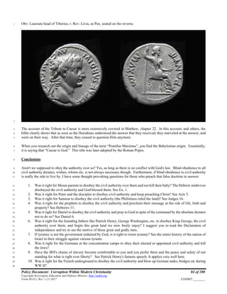 Policy Document: Corruption Within Modern Christianity 84 of 200
Copyright Sovereignty Education and Defense Ministry ,http://sedm.org
Form 08.012, Rev. 1-21-2017 EXHIBIT:________
Obv: Laureate head of Tiberius, r. Rev: Livia, as Pax, seated on the reverse.1
2
The account of the Tribute to Caesar is more extensively covered in Matthew, chapter 22. In this account, and others, the3
bible clearly shows that as soon as the Herodians understood the answer that they received, they marveled at the answer, and4
went on their way. After that time, they ceased to question Him anymore.5
When you research out the origin and lineage of the term “Pontifus Maximus”, you find the Babylonian origin. Essentially,6
it is saying that “Caesar is God.” This title was later adopted by the Roman Popes.7
Conclusions8
Aren't we supposed to obey the authority over us? Yes, as long as there is no conflict with God's law. Blind obedience to all9
civil authority dictates, wishes, whims etc. is not always necessary though. Furthermore, if blind obedience to civil authority10
is really the rule to live by, I have some thought provoking questions for those who preach that false doctrine to answer:11
1. Was it right for Moses parents to disobey the civil authority over them and not kill their baby? The Hebrew midwives12
disobeyed the civil authority and God blessed them. See Ex. 1.13
2. Was it right for Peter and the disciples to disobey civil authority and keep preaching Christ? See Acts 5.14
3. Was it right for Samson to disobey the civil authority (the Philistines ruled the land)? See Judges 16.15
4. Was it right for the prophets to disobey the civil authority and proclaim their message at the risk of life, limb and16
property? See Hebrews 11.17
5. Was it right for Daniel to disobey the civil authority and pray to God in spite of the command by the absolute dictator18
not to do so? See Daniel 6.19
6. Was it right for the founding fathers like Patrick Henry, George Washington, etc. to disobey King George, the civil20
authority over them, and begin this great land we now freely enjoy? I suggest you re-read the Declaration of21
independence and try to see the motive of those great and godly men.22
7. If tyranny is not the government ordained by God, is it right to resist tyranny? See the entire history of the nation of23
Israel in their struggle against various tyrants.24
8. Was it right for the Germans at the concentration camps to obey their elected or appointed civil authority and kill25
the Jews?26
9. Have the IRS's chains of slavery become comfortable to you and you prefer them and the peace and safety of not27
standing for what is right over liberty? See Patrick Henry's famous speech. It applies very well here.28
10. Was it right for the French underground to disobey the civil authority and blow up German tanks, bridges etc during29
WW II?30
 
