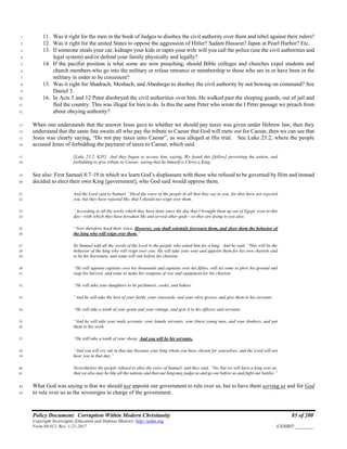 Policy Document: Corruption Within Modern Christianity 85 of 200
Copyright Sovereignty Education and Defense Ministry ,http://sedm.org
Form 08.012, Rev. 1-21-2017 EXHIBIT:________
11. Was it right for the men in the book of Judges to disobey the civil authority over them and rebel against their rulers?1
12. Was it right for the united States to oppose the aggression of Hitler? Sadam Hussein? Japan at Pearl Harbor? Etc.2
13. If someone steals your car, kidnaps your kids or rapes your wife will you call the police (use the civil authorities and3
legal system) and/or defend your family physically and legally?4
14. If the pacifist position is what some are now preaching, should Bible colleges and churches expel students and5
church members who go into the military or refuse entrance or membership to those who are in or have been in the6
military in order to be consistent?7
15. Was it right for Shadrach, Meshach, and Abednego to disobey the civil authority by not bowing on command? See8
Daniel 3.9
16. In Acts 5 and 12 Peter disobeyed the civil authorities over him. He walked past the sleeping guards, out of jail and10
fled the country. This was illegal for him to do. Is this the same Peter who wrote the I Peter passage we preach from11
about obeying authority?12
When one understands that the answer Jesus gave to whether we should pay taxes was given under Hebrew law, then they13
understand that the same fate awaits all who pay the tribute to Caesar that God will mete out for Caesar, then we can see that14
Jesus was clearly saying, “Do not pay taxes unto Caesar”, as was alleged at His trial. See Luke 23:2, where the people15
accused Jesus of forbidding the payment of taxes to Caesar, which said:16
[Luke 23:2, KJV] And they began to accuse him, saying, We found this [fellow] perverting the nation, and17
forbidding to give tribute to Caesar, saying that he himself is Christ a King.18
See also: First Samuel 8:7-19 in which we learn God’s displeasure with those who refused to be governed by Him and instead19
decided to elect their own King [government], who God said would oppress them.20
And the Lord said to Samuel, “Heed the voice of the people in all that they say to you; for they have not rejected21
you, but they have rejected Me, that I should not reign over them.22
“According to all the works which they have done since the day that I brought them up out of Egypt, even to this23
day—with which they have forsaken Me and served other gods—so they are doing to you also.24
“Now therefore heed their voice, However, you shall solemnly forewarn them, and show them the behavior of25
the king who will reign over them.”26
So Samuel told all the words of the Lord to the people who asked him for a king. And he said, “This will be the27
behavior of the king who will reign over you: He will take your sons and appoint them for his own chariots and28
to be his horsemen, and some will run before his chariots.29
“He will appoint captains over his thousands and captains over his fifties, will set some to plow his ground and30
reap his harvest, and some to make his weapons of war and equipment for his chariots.31
“He will take your daughters to be perfumers, cooks, and bakers.32
“And he will take the best of your fields, your vineyards, and your olive groves, and give them to his servants.33
“He will take a tenth of your grain and your vintage, and give it to his officers and servants.34
“And he will take your male servants, your female servants, your finest young men, and your donkeys, and put35
them to his work.36
“He will take a tenth of your sheep. And you will be his servants.37
“And you will cry out in that day because your king whom you have chosen for yourselves, and the Lord will not38
hear you in that day.”39
Nevertheless the people refused to obey the voice of Samuel; and they said, “No, but we will have a king over us,40
that we also may be like all the nations and that our king may judge us and go out before us and fight our battles.”41
What God was saying is that we should not appoint our government to rule over us, but to have them serving us and for God42
to rule over us as the sovereigns in charge of the government.43
 
